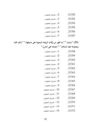 96
21352
.
2
-
.‫ضعيف‬ ‫حديث‬
21353
.
3
-
.‫ضعيف‬ ‫حديث‬
21354
.
4
-
.‫ضعيف‬ ‫حديث‬
21355
.
5
-
.‫ضعيف‬ ‫حديث‬
21356
.
6
-
.‫ضعيف‬ ‫حديث‬
21357
.
7
-
.‫ضعيف‬ ‫حديث‬
(
23
،‫حتية‬ ‫(الف‬ * * )‫مشرفها‬ ‫على‬ ‫الرضوية‬ ‫الروضة‬ ‫كات‬
‫بر‬ ‫من‬ ‫ظهر‬ ‫(ما‬ * * )‫(ابب‬ * )
* )‫الناس‬ ‫على‬ ‫(عندها‬ * * )‫السالم‬ ‫عليه‬ ‫اته‬‫ز‬‫ومعج‬
21358
.
1
-
.‫ضعيف‬ ‫حديث‬
21359
.
2
-
.‫ضعيف‬ ‫حديث‬
21360
.
3
-
.‫ضعيف‬ ‫حديث‬
21361
.
4
-
.‫ضعيف‬ ‫حديث‬
21362
.
5
-
.‫ضعيف‬ ‫حديث‬
21363
.
6
-
‫حديث‬
.‫ضعيف‬
21364
.
7
-
.‫ضعيف‬ ‫حديث‬
21365
.
8
-
.‫ضعيف‬ ‫حديث‬
21366
.
9
-
.‫ضعيف‬ ‫حديث‬
21367
.
10
-
.‫ضعيف‬ ‫حديث‬
21368
.
11
-
.‫ضعيف‬ ‫حديث‬
21369
.
12
-
.‫ضعيف‬ ‫حديث‬
21370
.
13
-
.‫ضعيف‬ ‫حديث‬
21371
.
14
-
.‫ضعيف‬ ‫حديث‬
21372
.
15
-
.‫ضعيف‬ ‫حديث‬
 