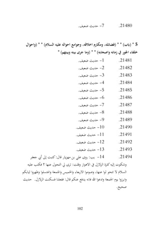 102
21480
.
7
-
.‫ضعيف‬ ‫حديث‬
5
‫(واحوال‬ * * )‫السالم‬ ‫عليه‬ ‫احواله‬ ‫وجوامع‬ ،‫اخالقه‬ ‫ومكارم‬ ،‫(فضائله‬ * * )‫(ابب‬ *
* )‫وبينهم‬ ‫بينه‬ ‫جرى‬ ‫(وما‬ * * )‫واصحابه‬ ‫زمانه‬ ‫يف‬ ‫اجلور‬ ‫خلفاء‬
21481
.
1
-
.‫ضعيف‬ ‫حديث‬
21482
.
2
-
.‫ضعيف‬ ‫حديث‬
21483
.
3
-
.‫ضعيف‬ ‫حديث‬
21484
.
4
-
.‫ضعيف‬ ‫حديث‬
21485
.
5
-
.‫ضعيف‬ ‫حديث‬
21486
.
6
-
.‫ضعيف‬ ‫حديث‬
21487
.
7
-
.‫ضعيف‬ ‫حديث‬
21488
.
8
-
.‫ضعيف‬ ‫حديث‬
21489
.
9
-
.‫ضعيف‬ ‫حديث‬
21490
.
10
-
.‫ضعيف‬ ‫حديث‬
21491
.
11
-
.‫ضعيف‬ ‫حديث‬
21492
.
12
-
.‫ضعيف‬ ‫حديث‬
21493
.
13
-
.‫ضعيف‬ ‫حديث‬
21494
.
14
-
‫جعفر‬ ‫أيب‬ ‫إىل‬ ‫كتبت‬:‫قال‬ ‫اير‬‫ز‬‫مه‬ ‫بن‬ ‫علي‬ ‫روى‬ :‫يب‬
‫عليه‬ ‫فكتب‬ ‫؟‬ ‫عنها‬ ‫التحول‬ ‫يل‬ ‫ترى‬ :‫وقلت‬ ‫از‬‫و‬‫االه‬ ‫يف‬ ‫الزل‬‫ز‬‫ال‬ ‫كثرة‬‫إليه‬ ‫وشكوت‬
‫ثيابكم‬ ‫ا‬‫و‬‫وطهر‬ ‫ا‬‫و‬‫اغتسل‬‫و‬ ‫اجلمعة‬‫و‬ ‫اخلميس‬‫و‬ ‫بعاء‬‫ر‬‫اال‬ ‫ا‬‫و‬‫وصوم‬ ،‫عنها‬ ‫ا‬‫و‬‫ل‬ ‫تتحو‬ ‫ال‬ ‫السالم‬
‫ففعلن‬ :‫قال‬ ‫عنكم‬ ‫يدفع‬ ‫فانه‬ ‫هللا‬ ‫ا‬‫و‬‫ادع‬‫و‬ ‫اجلمعة‬ ‫يوم‬ ‫ا‬‫و‬‫ابرز‬‫و‬
.‫الزل‬‫ز‬‫ال‬ ‫فسكنت‬ ‫ا‬
‫حديث‬
.‫صحيح‬
 