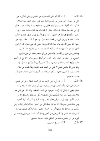 103
21495
.
15
-
‫عن‬ ،‫الكويف‬ ‫علي‬ ‫بن‬ ‫احلسن‬ ‫عن‬ ،‫االشعري‬ ‫علي‬ ‫أبو‬ :‫كا‬
:‫السالم‬ ‫عليه‬ ‫الثاين‬ ‫جعفر‬ ‫اليب‬ ‫قلت‬ :‫قال‬ ‫القاسم‬ ‫بن‬ ‫موسى‬ ‫عن‬ ،‫اير‬‫ز‬‫مه‬ ‫بن‬ ‫علي‬
‫فقال‬ ،‫عنهم‬ ‫يطاف‬ ‫ال‬ ‫االوصياء‬ ‫إن‬ :‫يل‬ ‫فقيل‬ ‫أبيك‬ ‫وعن‬ ‫عنك‬ ‫أطوف‬ ‫أن‬ ‫أردت‬ ‫قد‬
‫إين‬ :‫سنني‬ ‫بثالث‬ ‫ذلك‬ ‫بعد‬ ‫له‬ ‫قلت‬ ‫مث‬ .‫جائز‬ ‫ذلك‬ ‫فان‬ ‫أمكنك‬ ‫ما‬ ‫طف‬ ‫بل‬ :‫يل‬
‫عنكما‬ ‫فطفت‬ ،‫ذلك‬ ‫يف‬ ‫يل‬ ‫فأذنت‬ ‫أبيك‬ ‫عن‬ ‫و‬ ،‫عنك‬ ‫اف‬‫و‬‫الط‬ ‫يف‬ ‫استأذنتك‬ ‫كنت‬
‫عن‬ ‫يوما‬ ‫طفت‬ :‫قلت‬ ‫؟‬ ‫هو‬ ‫وما‬ :‫قال‬ .‫به‬ ‫فعملت‬ ‫شئ‬ ‫قليب‬ ‫يف‬ ‫وقع‬ ‫مث‬ ،‫هللا‬ ‫شاء‬ ‫ما‬
‫اليوم‬ ‫مث‬ ،‫هللا‬ ‫رسول‬ ‫على‬ ‫هللا‬ ‫صلى‬ :‫ات‬‫ر‬‫م‬ ‫ثالث‬ ‫فقال‬ ‫وآله‬ ‫عليه‬ ‫هللا‬ ‫صلى‬ ‫هللا‬ ‫رسول‬
‫الي‬ ‫طفت‬ ‫مث‬ ،‫املؤمنني‬ ‫أمري‬ ‫عن‬ ‫الثاين‬
،‫احلسني‬ ‫عن‬ ‫ابع‬‫ر‬‫ال‬‫و‬ ،‫احلسن‬ ‫عن‬ ‫الثالث‬ ‫وم‬
‫اليوم‬‫و‬ ،‫علي‬ ‫بن‬ ‫حممد‬ ‫جعفر‬ ‫أيب‬ ‫عن‬ ‫السادس‬‫و‬ ،‫احلسني‬ ‫بن‬ ‫علي‬ ‫عن‬ ‫اخلامس‬‫و‬
‫أبيك‬ ‫عن‬ ‫التاسع‬ ‫اليوم‬‫و‬ ،‫موسى‬ ‫أبيك‬ ‫عن‬ ‫الثامن‬ ‫اليوم‬‫و‬ ،‫حممد‬ ‫بن‬ ‫جعفر‬ ‫عن‬ ،‫السابع‬
‫إذن‬ :‫فقال‬ ،‫بواليتهم‬ ‫هللا‬ ‫أدين‬ ‫الذين‬ ‫وهؤالء‬ ،‫سيدي‬ ‫اي‬ ‫عنك‬ ‫العاشر‬ ‫اليوم‬‫و‬ ،‫علي‬
‫و‬
‫امك‬ ‫عن‬ ‫طفت‬ ‫مبا‬‫ر‬‫و‬ :‫قلت‬ .‫غريه‬ ‫العباد‬ ‫من‬ ‫يقبل‬ ‫ال‬ ‫الذين‬ ‫ابلدين‬ ‫هللا‬ ‫تدين‬ ‫هللا‬
. ‫هللا‬ ‫إنشاء‬ ‫عامله‬ ‫أنت‬ ‫ما‬ ‫أفضل‬ ‫فانه‬ ‫هذا‬ ‫من‬ ‫استكثر‬ :‫فقال‬ ،‫أطف‬ ‫مل‬ ‫مبا‬‫ر‬‫و‬ ،‫فاطمة‬
.‫صحيح‬ ‫حديث‬
21496
.
16
-
،‫عيسى‬ ‫ابن‬ ‫عن‬ ،‫العطار‬ ‫حممد‬ ‫عن‬ ‫معا‬ ‫ليد‬‫و‬‫ال‬ ‫ابن‬‫و‬ ،‫أيب‬ :‫ن‬
‫أاب‬ ‫اي‬ ‫السالم‬ ‫عليه‬ ‫جعفر‬ ‫أيب‬ ‫إىل‬ ‫الرضا‬ ‫احلسن‬ ‫أيب‬ ‫كتاب‬‫أت‬‫ر‬‫ق‬ :‫قال‬ ‫نطي‬‫ز‬‫الب‬ ‫عن‬
‫هبم‬ ‫خبل‬ ‫من‬ ‫ذلك‬ ‫وإمنا‬ ،‫الصغري‬ ‫الباب‬ ‫من‬ ‫أخرجوك‬ ‫كبت‬
‫ر‬ ‫إذا‬ ‫ايل‬‫و‬‫امل‬ ‫أن‬ ‫بلغين‬ ‫جعفر‬
‫مدخل‬ ‫يكن‬ ‫ال‬ ‫عليك‬ ‫حبقي‬ ‫فأسألك‬ ‫ا‬‫ري‬‫خ‬ ‫أحد‬ ‫منك‬ ‫ينال‬ ‫لئال‬
‫من‬ ‫إال‬ ‫وخمرجك‬ ‫ك‬
‫أعطيته‬ ‫إال‬ ‫أحد‬ ‫يسألك‬ ‫ال‬ ‫مث‬ ‫وفضة‬ ‫ذهب‬ ‫معك‬ ‫فليكن‬ ‫كبت‬
‫ر‬ ‫وإذا‬ ،‫الكبري‬ ‫الباب‬
‫ومن‬ ،‫إليك‬ ‫الكثري‬‫و‬ ‫ا‬‫ر‬‫دينا‬ ‫مخسني‬ ‫من‬ ‫أقل‬ ‫تعطه‬ ‫فال‬ ‫تربه‬ ‫أن‬ ‫عمومتك‬ ‫من‬ ‫سألك‬ ‫ومن‬
‫يد‬‫ر‬‫ا‬ ‫إين‬ ،‫إليك‬ ‫الكثري‬‫و‬ ‫ا‬‫ر‬‫دينا‬ ‫ين‬‫ر‬‫وعش‬ ‫مخسة‬ ‫من‬ ‫أقل‬ ‫تعطها‬ ‫فال‬ ‫عماتك‬ ‫من‬ ‫سألك‬
‫فأنفق‬ ‫هللا‬ ‫يرفعك‬ ‫أن‬
‫بن‬ ‫وحممد‬ ‫الربقي‬ ‫عن‬ ،‫العدة‬ :‫كا‬.‫ا‬‫ر‬‫إقتا‬ ‫العرش‬ ‫ذي‬ ‫من‬ ‫ختش‬ ‫وال‬
.‫صحيح‬ ‫حديث‬ .‫مثله‬ ‫نطي‬‫ز‬‫الب‬ ‫عن‬ ،‫معا‬ ،‫عيسى‬ ‫ابن‬ ‫عن‬ ،‫حيىي‬
21497
.
17
-
.‫ضعيف‬ ‫حديث‬
 