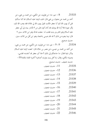 106
21533
.
8
-
‫عن‬ ،‫حيىي‬ ‫بن‬ ‫حممد‬ ‫عن‬ ،‫الكيين‬ ‫عن‬ ،‫لويه‬‫و‬‫ق‬ ‫ابن‬ :‫شا‬ ،‫عم‬
‫نسألك‬ ‫كنا‬‫قد‬ :‫السالم‬ ‫عليه‬ ‫للرضا‬ ‫قلت‬ :‫قال‬ ‫حيىي‬ ‫بن‬ ‫ان‬‫و‬‫صف‬ ‫عن‬ ‫حممد‬ ‫بن‬ ‫أمحد‬
،‫لك‬ ‫هللا‬ ‫وهب‬ ‫فقد‬ ‫غالما‬ ‫يل‬ ‫هللا‬ ‫يهب‬ ‫تقول‬ ‫فكنت‬ ‫جعفر‬ ‫أاب‬ ‫لك‬ ‫هللا‬ ‫يهب‬ ‫أن‬ ‫قبل‬
‫فأشا‬ ‫؟‬ ‫من‬ ‫فاىل‬ ‫كون‬‫كان‬‫فان‬ ‫يومك‬ ‫هللا‬ ‫اان‬‫ر‬‫أ‬ ‫فال‬ ‫عيوننا‬ ‫أقر‬‫و‬
‫جعفر‬ ‫أيب‬ ‫إىل‬ ‫بيده‬ ‫ر‬
‫؟‬ ‫سنني‬ ‫ثالث‬ ‫ابن‬ ‫وهو‬ ‫فداك‬ ‫جعلت‬ :‫له‬ ‫فقلت‬ ‫يديه‬ ‫بني‬ ‫قائم‬ ‫وهو‬ ‫السالم‬ ‫عليه‬
.‫سنني‬ ‫ثالث‬ ‫من‬ ‫أقل‬ ‫ابن‬ ‫وهو‬ ،‫ابحلجة‬ ‫عيسى‬ ‫قام‬ ‫قد‬ ‫؟‬ ‫ذلك‬ ‫من‬ ‫يضره‬ ‫وما‬ :‫قال‬
.‫صحيح‬ ‫حديث‬
21534
.
9
-
9
-
،‫حيىي‬ ‫بن‬ ‫حممد‬ ‫عن‬ ،‫الكيين‬ ‫عن‬ ،‫لويه‬‫و‬‫ق‬ ‫ابن‬ :‫شا‬ ،‫عم‬
‫السالم‬ ‫عليه‬ ‫الرضا‬ ‫مسعت‬ :‫قال‬ ‫خالد‬ ‫بن‬ ‫معمر‬ ‫عن‬ ،‫عيسى‬ ‫بن‬ ‫حممد‬ ‫بن‬ ‫أمحد‬ ‫عن‬
،‫جملسي‬ ‫أجلسته‬ ‫قد‬ ‫جعفر‬ ‫أبو‬ ‫هذا‬ ‫؟‬ ‫ذلك‬ ‫إىل‬ ‫حاجتكم‬ ‫ما‬ :‫فقال‬ ‫شيئا‬ ‫وذكر‬
‫ابلقذة‬ ‫القذة‬ ‫ان‬‫ر‬‫أكاب‬ ‫ان‬‫ر‬‫أصاغ‬ ‫ارث‬‫و‬‫يت‬ ‫بيت‬ ‫أهل‬ ‫إان‬ :‫وقال‬ ،‫مكاين‬ ‫وصريته‬
10
-
.‫صحيح‬ ‫حديث‬ .‫ضعيف‬ ‫حديث‬
21535
.
11
-
.‫ضعيف‬ ‫حديث‬
21536
.
12
-
.‫ضعيف‬ ‫حديث‬
21537
.
13
-
.‫ضعيف‬ ‫حديث‬
21538
.
14
-
.‫ضعيف‬ ‫حديث‬
21539
.
15
-
.‫ضعيف‬ ‫حديث‬
21540
.
16
-
.‫ضعيف‬ ‫حديث‬
21541
.
17
-
.‫ضعيف‬ ‫حديث‬
21542
.
18
-
.‫ضعيف‬ ‫حديث‬
21543
.
19
-
.‫ضعيف‬ ‫حديث‬
21544
.
20
-
.‫ضعيف‬ ‫حديث‬
21545
.
21
-
.‫ضعيف‬ ‫حديث‬
21546
.
22
-
.‫ضعيف‬ ‫حديث‬
 