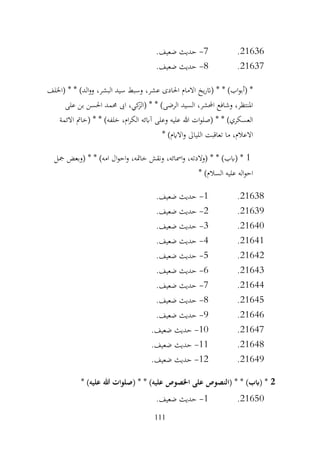 111
21636
.
7
-
.‫ضعيف‬ ‫حديث‬
21637
.
8
-
.‫ضعيف‬ ‫حديث‬
،‫البشر‬ ‫سيد‬ ‫وسبط‬ ،‫عشر‬ ‫احلادى‬ ‫االمام‬ ‫يخ‬‫ر‬‫(ات‬ * * )‫اب‬‫و‬‫(أب‬ *
‫(اخللف‬ * * )‫الد‬‫و‬‫و‬
‫على‬ ‫بن‬ ‫احلسن‬ ‫حممد‬ ‫اىب‬ ،‫كي‬
‫(الز‬ * * )‫الرضى‬ ‫السيد‬ ،‫احملشر‬ ‫وشافع‬ ،‫املنتظر‬
‫االئمة‬ ‫(خامت‬ * * )‫خلفه‬ ،‫ام‬‫ر‬‫الك‬ ‫آابئه‬ ‫وعلى‬ ‫عليه‬ ‫هللا‬ ‫ات‬‫و‬‫(صل‬ * * )‫العسكري‬
* )‫االايم‬‫و‬ ‫اللياىل‬ ‫تعاقبت‬ ‫ما‬ ،‫االعالم‬
1
‫ال‬‫و‬‫اح‬‫و‬ ،‫خامته‬ ‫ونقش‬ ،‫امسائه‬‫و‬ ،‫(والدته‬ * * )‫(ابب‬ *
‫مجل‬ ‫(وبعض‬ * * )‫امه‬
* )‫السالم‬ ‫عليه‬ ‫اله‬‫و‬‫اح‬
21638
.
1
-
.‫ضعيف‬ ‫حديث‬
21639
.
2
-
.‫ضعيف‬ ‫حديث‬
21640
.
3
-
.‫ضعيف‬ ‫حديث‬
21641
.
4
-
.‫ضعيف‬ ‫حديث‬
21642
.
5
-
.‫ضعيف‬ ‫حديث‬
21643
.
6
-
.‫ضعيف‬ ‫حديث‬
21644
.
7
-
.‫ضعيف‬ ‫حديث‬
21645
.
8
-
.‫ضعيف‬ ‫حديث‬
21646
.
9
-
.‫ضعيف‬ ‫حديث‬
21647
.
10
-
.‫ضعيف‬ ‫حديث‬
21648
.
11
-
.‫ضعيف‬ ‫حديث‬
21649
.
12
-
.‫ضعيف‬ ‫حديث‬
2
* )‫عليه‬ ‫هللا‬ ‫(صلوات‬ * * )‫عليه‬ ‫اخلصوص‬ ‫على‬ ‫(النصوص‬ * * )‫(ابب‬ *
21650
.
1
-
.‫ضعيف‬ ‫حديث‬
 