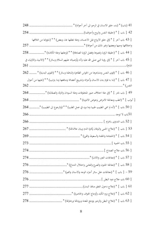 8
41
* )‫اله‬‫و‬‫أح‬ ‫آخر‬ ‫اىل‬ ‫الرحم‬ ‫يف‬ ‫االنسان‬ ‫خلق‬ ‫(بدء‬ * )‫(ابب‬
................................
..............
248
42
)‫اهلما‬‫و‬‫أح‬‫و‬ ‫الروح‬‫و‬ ‫النفس‬ ‫(حقيقة‬ * } ‫ابب‬ {
................................
..........................
254
{
43
‫ائتالفها‬ ‫من‬ ‫(شؤوهنا‬ * * )‫وبعض‬ ،‫هبا‬ ‫تعلقها‬ ‫وعلة‬ ،‫االجساد‬ ‫قبل‬ ‫اح‬‫و‬‫االر‬ ‫خلق‬ ‫(يف‬ * } ‫آخر‬ ‫ابب‬
* )‫اهلا‬‫و‬‫أح‬ ‫من‬ ‫ذلك‬ ‫وغري‬ ‫وبعضها‬ ‫وحبها‬ ‫اختالفها‬‫و‬
................................
..........................
257
{
44
* )‫الكاذبة‬ ‫وعلة‬ ‫(وعلتها‬ * * )‫الصادقة‬ ‫الرؤاي‬ ‫وفضل‬ ‫وتعبريها‬ ‫الرؤاي‬ ‫(حقيقة‬ * } ‫ابب‬
................
258
{
45
‫يف‬ ‫االولياء‬‫و‬ ‫(االنبياء‬ * * )‫وسائر‬ ‫السالم‬ ‫عليهم‬ ‫أوصيائه‬‫و‬ ‫وآله‬ ‫عليه‬ ‫هللا‬ ‫صلى‬ ‫النيب‬ ‫رؤية‬ ‫(يف‬ * } ‫آخر‬ ‫ابب‬
)‫املنام‬
................................
................................
................................
.......
261
{
46
* )‫البدنية‬ ‫(القوى‬ * * )‫وسائر‬ ‫الباطنة‬‫و‬ ‫الظاهرة‬ ‫اس‬‫و‬‫احل‬ ‫من‬ ‫ومشاعرها‬ ‫النفس‬ ‫(قوى‬ * } ‫ابب‬
........
262
{
47
‫ال‬‫و‬‫أح‬ ‫من‬ ‫(عليها‬ * * )‫تب‬‫رت‬‫ي‬ ‫وما‬ ‫ومنافعها‬ ‫أعضائة‬ ‫يح‬‫ر‬‫وتش‬ ‫ائه‬‫ز‬‫أج‬‫و‬ ‫االنسان‬ ‫بدن‬ ‫ام‬‫و‬‫ق‬ ‫به‬ ‫(ما‬ * } ‫ابب‬
* )‫النفس‬
................................
................................
................................
...
262
49
* )‫الصقالبة‬‫و‬ ‫الرتك‬‫و‬ ‫السودان‬ ‫وعلة‬ ‫املخلوقات‬ ‫صور‬ ‫اختالف‬ ‫علة‬ ‫(يف‬ * } ‫اندر‬ ‫ابب‬ {
.................
264
* )‫االدوية‬ ‫اص‬‫و‬‫وخ‬ ‫اض‬‫ر‬‫االم‬ ‫ومعاجلة‬ ‫(الطب‬ * } ‫اب‬‫و‬‫أب‬ {
................................
.....................
264
{
50
* )‫الطبيب‬ ‫اىل‬ ‫الرجوع‬‫و‬( * * )‫الطب‬ ‫عمل‬ ‫يف‬ ‫ورد‬ ‫وما‬ ‫طبيبا‬ ‫الطبيب‬ ‫مسى‬ ‫مل‬ ‫(أنه‬ * } ‫ابب‬
...........
264
51
‫توجد‬ ‫ال‬ ‫ابب‬
................................
................................
...........................
266
{
52
} ‫ام‬‫ر‬‫ابحل‬ ‫التداوى‬ ‫ابب‬
................................
................................
..............
266
53
* )‫عالماهتا‬ ‫وبيان‬ ‫الدم‬ ‫كثرة‬
‫و‬ ‫الريقان‬‫و‬ ‫احلمى‬ ‫(عالج‬ * } ‫ابب‬ {
................................
.......
267
{
54
* )‫القئ‬‫و‬ ‫السعوط‬‫و‬ ‫احلقنة‬‫و‬ ‫(احلجامة‬ * } ‫ابب‬
................................
......................
269
{
55
} ‫احلمية‬ ‫ابب‬
................................
................................
.......................
273
{
56
} ‫الصداع‬ ‫عالج‬ ‫ابب‬
................................
................................
...............
274
{
57
* )‫االذن‬‫و‬ ‫العني‬ ‫(معاجلات‬ * } ‫ابب‬
................................
................................
274
{
58
* )‫الدماغ‬ ‫اختالل‬‫و‬ ‫الغشى‬‫و‬ ‫ع‬
‫الصر‬‫و‬ ‫اجلنون‬ ‫(معاجلة‬ * } ‫ابب‬
................................
........
276
59
-
* )‫الفم‬‫و‬ ‫االسنان‬‫و‬ ‫الوجه‬ ‫اء‬‫ز‬‫أج‬ ‫سائر‬ ‫علل‬ ‫(معاجلات‬ * } ‫ابب‬ {
................................
....
276
{
60
} ‫البطن‬ ‫دود‬ ‫عالج‬ ‫ابب‬
................................
................................
............
276
61
)‫البدن‬ ‫منافذ‬ ‫العلق‬ ‫دخول‬ ‫(عالج‬ * } ‫ابب‬ {
................................
.........................
277
{
62
* )‫اخلاصرة‬‫و‬ ‫اجلوف‬ ‫أوجاع‬‫و‬ ‫الكبد‬ ‫ورم‬ ‫(عالج‬ * } ‫ابب‬
................................
.............
277
{
63
* )‫ورخاوهتا‬ ‫وبرودهتا‬ ‫املعدة‬ ‫ووجع‬ ‫الزحري‬‫و‬ ‫البطن‬ ‫(عالج‬ * } ‫ابب‬
................................
...
278
 