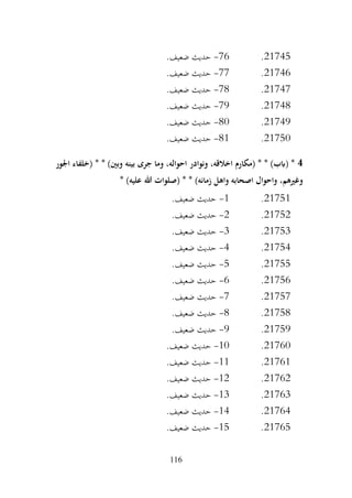 116
21745
.
76
-
.‫ضعيف‬ ‫حديث‬
21746
.
77
-
.‫ضعيف‬ ‫حديث‬
21747
.
78
-
.‫ضعيف‬ ‫حديث‬
21748
.
79
-
.‫ضعيف‬ ‫حديث‬
21749
.
80
-
.‫ضعيف‬ ‫حديث‬
21750
.
81
-
.‫ضعيف‬ ‫حديث‬
4
* * )‫وبني‬ ‫بينه‬ ‫جرى‬ ‫وما‬ ،‫احواله‬ ‫ونوادر‬ ،‫اخالقه‬ ‫(مكارم‬ * * )‫(ابب‬ *
‫اجلور‬ ‫(خلفاء‬
* )‫عليه‬ ‫هللا‬ ‫(صلوات‬ * * )‫زمانه‬ ‫واهل‬ ‫اصحابه‬ ‫واحوال‬ ،‫وغريهم‬
21751
.
1
-
.‫ضعيف‬ ‫حديث‬
21752
.
2
-
.‫ضعيف‬ ‫حديث‬
21753
.
3
-
.‫ضعيف‬ ‫حديث‬
21754
.
4
-
.‫ضعيف‬ ‫حديث‬
21755
.
5
-
.‫ضعيف‬ ‫حديث‬
21756
.
6
-
.‫ضعيف‬ ‫حديث‬
21757
.
7
-
.‫ضعيف‬ ‫حديث‬
21758
.
8
-
.‫ضعيف‬ ‫حديث‬
21759
.
9
-
.‫ضعيف‬ ‫حديث‬
21760
.
10
-
.‫ضعيف‬ ‫حديث‬
21761
.
11
-
.‫ضعيف‬ ‫حديث‬
21762
.
12
-
.‫ضعيف‬ ‫حديث‬
21763
.
13
-
.‫ضعيف‬ ‫حديث‬
21764
.
14
-
.‫ضعيف‬ ‫حديث‬
21765
.
15
-
.‫ضعيف‬ ‫حديث‬
 