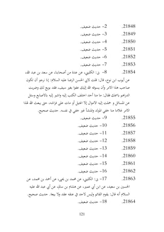 121
21848
.
2
-
.‫ضعيف‬ ‫حديث‬
21849
.
3
-
.‫ضعيف‬ ‫حديث‬
21850
.
4
-
.‫ضعيف‬ ‫حديث‬
21851
.
5
-
.‫ضعيف‬ ‫حديث‬
21852
.
6
-
.‫ضعيف‬ ‫حديث‬
21853
.
7
-
.‫ضعيف‬ ‫حديث‬
21854
.
8
-
،‫هللا‬ ‫عبد‬ ‫بن‬ ‫سعد‬ ‫عن‬ ،‫أصحابنا‬ ‫من‬ ‫عدة‬ ‫عن‬ ،‫الكليين‬ :‫ىن‬
‫تكون‬ ‫أن‬ ‫نرجو‬ ‫إان‬ :‫السالم‬ ‫عليه‬ ‫الرضا‬ ‫احلسن‬ ‫اليب‬ ‫قلت‬ :‫قال‬ ،‫نوح‬ ‫ابن‬ ‫أيوب‬ ‫عن‬
‫بت‬‫ر‬‫وض‬ ‫لك‬ ‫بويع‬ ‫فقد‬ ،‫سيف‬ ‫بغري‬ ‫ا‬‫و‬‫عف‬ ‫إليك‬ ‫هللا‬ ‫يسوقه‬ ‫أن‬‫و‬ ‫االمر‬ ‫هذا‬ ‫صاحب‬
‫اب‬ ‫إليه‬ ‫اشري‬‫و‬ ‫إليه‬ ‫الكتب‬ ‫اختلف‬ ‫أحد‬ ‫منا‬ ‫ما‬ :‫فقال‬ ‫ابمسك‬ ‫اهم‬‫ر‬‫الد‬
‫وسئل‬ ‫الصابع‬
‫هلذا‬ ‫هللا‬ ‫يبعث‬ ‫حىت‬ ،‫اشه‬‫ر‬‫ف‬ ‫على‬ ‫مات‬ ‫أو‬ ‫اغتيل‬ ‫إال‬ ‫ال‬‫و‬‫االم‬ ‫إليه‬ ‫محلت‬ ‫و‬ ‫املسائل‬ ‫عن‬
.‫صحيح‬ ‫حديث‬ .‫نفسه‬ ‫يف‬ ‫خفي‬ ‫غري‬ ‫املنشأ‬‫و‬ ‫لد‬‫و‬‫امل‬ ‫خفي‬ ‫منا‬ ‫غالما‬ ‫االمر‬
21855
.
9
-
.‫ضعيف‬ ‫حديث‬
21856
.
10
-
.‫ضعيف‬ ‫حديث‬
21857
.
11
-
.‫ضعيف‬ ‫حديث‬
21858
.
12
-
.‫ضعيف‬ ‫حديث‬
21859
.
13
-
.‫ضعيف‬ ‫حديث‬
21860
.
14
-
.‫ضعيف‬ ‫حديث‬
21861
.
15
-
.‫ضعيف‬ ‫حديث‬
21862
.
16
-
.‫ضعيف‬ ‫حديث‬
21863
.
17
-
‫عن‬ ،‫حممد‬ ‫بن‬ ‫أمحد‬ ‫عن‬ ،‫حيىي‬ ‫بن‬ ‫حممد‬ ‫عن‬ ،‫الكليين‬ :‫ىن‬
‫ابن‬ ‫عن‬ ،‫سعيد‬ ‫بن‬ ‫احلسني‬
‫عليه‬ ‫هللا‬ ‫عبد‬ ‫أيب‬ ‫عن‬ ،‫سامل‬ ‫بن‬ ‫هشام‬ ‫عن‬ ،‫عمري‬ ‫أيب‬
.‫صحيح‬ ‫حديث‬ .‫بيعة‬ ‫وال‬ ‫عقد‬ ‫عنقه‬ ‫يف‬ ‫الحد‬ ‫ليس‬‫و‬ ‫القائم‬ ‫يقوم‬ :‫قال‬ ‫أنه‬ ‫السالم‬
21864
.
18
-
.‫ضعيف‬ ‫حديث‬
 