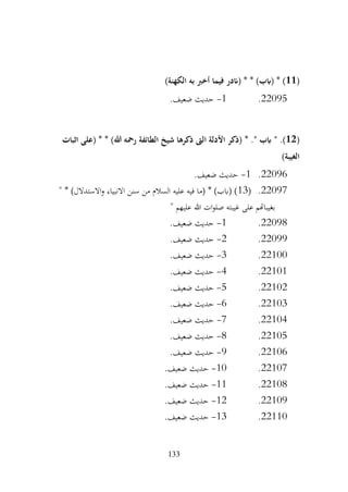 133
(
11
)‫الكهنة‬ ‫به‬ ‫أخرب‬ ‫فيما‬ ‫(اندر‬ * * )‫(ابب‬ * )
22095
.
1
-
.‫ضعيف‬ ‫حديث‬
(
12
" .)
‫اثبات‬ ‫(على‬ * * )‫هللا‬ ‫رمحه‬ ‫الطائفة‬ ‫شيخ‬ ‫ذكرها‬ ‫الىت‬ ‫األدلة‬ ‫(ذكر‬ * ." ‫ابب‬
)‫الغيبة‬
22096
.
1
-
.‫ضعيف‬ ‫حديث‬
22097
.
(
13
" * )‫االستدالل‬‫و‬ ‫االنبياء‬ ‫سنن‬ ‫من‬ ‫السالم‬ ‫عليه‬ ‫فيه‬ ‫(ما‬ * )‫(ابب‬ )
" ‫عليهم‬ ‫هللا‬ ‫ات‬‫و‬‫صل‬ ‫غيبته‬ ‫على‬ ‫بغيباهتم‬
22098
.
1
-
.‫ضعيف‬ ‫حديث‬
22099
.
2
-
.‫ضعيف‬ ‫حديث‬
22100
.
3
-
.‫ضعيف‬ ‫حديث‬
22101
.
4
-
.‫ضعيف‬ ‫حديث‬
22102
.
5
-
.‫ضعيف‬ ‫حديث‬
22103
.
6
-
.‫ضعيف‬ ‫حديث‬
22104
.
7
-
.‫ضعيف‬ ‫حديث‬
22105
.
8
-
.‫ضعيف‬ ‫حديث‬
22106
.
9
-
.‫ضعيف‬ ‫حديث‬
22107
.
10
-
.‫ضعيف‬ ‫حديث‬
22108
.
11
-
.‫ضعيف‬ ‫حديث‬
22109
.
12
-
.‫ضعيف‬ ‫حديث‬
22110
.
13
-
.‫ضعيف‬ ‫حديث‬
 