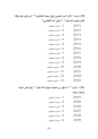 134
(
14
‫موالان‬ ‫غيبة‬ ‫طول‬ ‫(عن‬ * * )‫املخالفني‬ ‫استبعاد‬ ‫لرفع‬ ‫ين‬‫ر‬‫املعم‬ ‫أخبار‬ ‫(ذكر‬ * )‫(ابب‬ )
‫هللا‬ ‫ات‬‫و‬‫صل‬ ‫القائم‬
* )‫ين‬‫ر‬‫الطاه‬ ‫آابئه‬ ‫(وعلى‬ * * )‫عليه‬
22111
.
1
-
.‫ضعيف‬ ‫حديث‬
22112
.
2
-
.‫ضعيف‬ ‫حديث‬
22113
.
3
-
.‫ضعيف‬ ‫حديث‬
22114
.
4
-
.‫ضعيف‬ ‫حديث‬
22115
.
5
-
.‫ضعيف‬ ‫حديث‬
22116
.
6
-
.‫ضعيف‬ ‫حديث‬
22117
.
7
-
.‫ضعيف‬ ‫حديث‬
22118
.
8
-
.‫ضعيف‬ ‫حديث‬
22119
.
9
-
.‫ضعيف‬ ‫حديث‬
22120
.
10
-
.‫ضعيف‬ ‫حديث‬
22121
.
11
-
.‫ضعيف‬ ‫حديث‬
22122
.
12
-
.‫ضعيف‬ ‫حديث‬
22123
.
13
-
.‫ضعيف‬ ‫حديث‬
(
15
‫(ما‬ * * )‫(ابب‬ * )
‫أحواله‬ ‫بعض‬ ‫وفيه‬ " * )‫عليه‬ ‫هللا‬ ‫صلوات‬ ‫اته‬‫ز‬‫معج‬ ‫من‬ ‫ظهر‬
‫ائه‬‫ر‬‫سف‬ ‫وأحوال‬
22124
.
1
-
.‫ضعيف‬ ‫حديث‬
22125
.
2
-
.‫ضعيف‬ ‫حديث‬
22126
.
3
-
.‫ضعيف‬ ‫حديث‬
22127
.
4
-
.‫ضعيف‬ ‫حديث‬
22128
.
5
-
.‫ضعيف‬ ‫حديث‬
22129
.
6
-
.‫ضعيف‬ ‫حديث‬
 