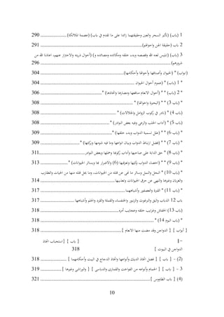 10
1
)‫املالئكة‬ ‫(عصمة‬ )‫ابب‬ ‫يف‬ ‫تقدم‬ ‫ما‬ ‫على‬ ‫ائدا‬‫ز‬ ‫وحقيقتهما‬ ‫العني‬‫و‬ ‫السحر‬ ‫(أتثري‬ )‫(ابب‬
....................
290
2
)‫اهلم‬‫و‬‫اح‬‫و‬ ‫اجلن‬ ‫(حقيقة‬ ‫ابب‬
................................
................................
..............
291
3
‫من‬ ‫هللا‬ ‫اعاذان‬ ،‫عنهم‬ ‫از‬‫رت‬‫االح‬‫و‬ ‫يته‬‫ر‬‫ذ‬ ‫ال‬‫و‬‫(أح‬ )‫و‬ ‫ومصائده‬ ‫ومكائده‬ ‫خلقه‬ ‫وبدء‬ ‫وقصصه‬ ‫هللا‬ ‫لعنه‬ ‫(ابليس‬ )‫(ابب‬
)‫شرورهم‬
................................
................................
................................
....
296
)‫أحكامها‬‫و‬ ‫اهلا‬‫و‬‫أح‬‫و‬ ‫أصنافها‬‫و‬ ‫ان‬‫و‬‫(احلي‬ * )‫اب‬‫و‬‫(اب‬
................................
................................
304
*
1
‫ان‬‫و‬‫احلي‬ ‫ال‬‫و‬‫أح‬ ‫(عموم‬ * )‫(ابب‬
................................
................................
........
304
*
2
* )‫اختاذها‬‫و‬ ‫ومضارها‬ ‫منافعها‬ ‫االنعام‬ ‫ال‬‫و‬‫(أح‬ * * )‫(ابب‬
................................
...............
306
‫(ابب‬ *
3
* )‫اهتا‬‫و‬‫اخ‬‫و‬ ‫(البحرية‬ * * )
................................
................................
.......
308
‫(ابب‬
4
* )‫اجلالالت‬‫و‬ ‫امل‬‫و‬‫الز‬ ‫كوب‬
‫ر‬ ‫يف‬ ‫(اندر‬ * )
................................
..........................
308
‫(ابب‬
5
* )‫ادر‬‫و‬‫الن‬ ‫بعض‬ ‫وفيه‬ ‫الرعى‬‫و‬ ‫احللب‬ ‫(آداب‬ * )
................................
.....................
308
‫(ابب‬ *
6
* )‫خلقها‬ ‫وبدء‬ ‫اب‬‫و‬‫الد‬ ‫تسمية‬ ‫(علل‬ * * )
................................
.......................
309
‫(ابب‬ *
7
* )‫كتها‬
‫وبر‬ ‫شومها‬ ‫فيه‬ ‫وما‬ ‫اعها‬‫و‬‫ان‬ ‫وبيان‬ ‫اب‬‫و‬‫الد‬ ‫تباط‬‫ر‬‫ا‬ ‫(فضل‬ * * )
..............................
309
‫(ابب‬ *
8
‫ادر‬‫و‬‫الن‬ ‫وبعض‬ ‫ومحلها‬ ‫كوهبا‬
‫ر‬ ‫وآداب‬ ‫صاحبها‬ ‫على‬ ‫الدابة‬ ‫حق‬ * )
................................
...
311
‫(ابب‬ *
9
( ‫قبها‬‫ر‬‫وتع‬ ‫كيها‬
‫و‬ ‫اب‬‫و‬‫الد‬ ‫(اخصاء‬ * * )
6
* )‫اانت‬‫و‬‫احلي‬ ‫وبسائر‬ ‫هبا‬ ‫ار‬‫ر‬‫االض‬‫و‬ )
.....................
313
‫(ابب‬ *
10
‫العقارب‬‫و‬ ‫احليات‬ ‫من‬ ‫منها‬ ‫قتله‬ ‫حيل‬ ‫وما‬ ،‫اانت‬‫و‬‫احلي‬ ‫من‬ ‫قتله‬ ‫عن‬ ‫هنى‬ ‫ما‬ ‫وسائر‬ ‫النمل‬‫و‬ ‫النحل‬ * )
‫وتعذيبها‬ ‫اانت‬‫و‬‫احلي‬ ‫حرق‬ ‫عن‬ ‫النهى‬‫و‬ ‫وغريها‬ ‫ابن‬‫ر‬‫الغ‬‫و‬
................................
.........................
314
‫(ابب‬ *
11
‫أشباههما‬‫و‬ ‫العصفور‬‫و‬ ‫القربة‬ * )
................................
................................
.
317
‫ابب‬
12
‫أشباهها‬‫و‬ ‫احللم‬‫و‬ ‫القرد‬‫و‬ ‫القملة‬‫و‬ ‫اخلنفساء‬‫و‬ ‫نبور‬‫ز‬‫ال‬‫و‬ ‫الربغوث‬‫و‬ ‫البق‬‫و‬ ‫الذابب‬
..........................
317
‫(ابب‬
13
‫أمره‬ ‫وعجايب‬ ‫خلقه‬ ‫ايب‬‫ر‬‫وغ‬ ‫اخلفاش‬ )
................................
............................
318
‫البوم‬ ‫(ابب‬ *
14
* )
................................
................................
.......................
318
} ‫االنعام‬ ‫منها‬ ‫مضت‬ ‫وقد‬ ‫اجن‬‫و‬‫الد‬ { } ‫اب‬‫و‬‫أب‬ {
................................
..............................
318
1-
‫اختاذ‬ ‫{استحباب‬ } ‫ابب‬ {
} ‫البيوت‬ ‫يف‬ ‫اجن‬‫و‬‫الد‬
318
(
2
)
-
} ‫أحكامهما‬‫و‬ ‫البيت‬ ‫يف‬ ‫الدجاج‬ ‫اختاذ‬‫و‬ ‫اعها‬‫و‬‫أن‬‫و‬ ‫الديك‬ ‫اختاذ‬ ‫فضل‬ { } ‫ابب‬ {
....................
318
3
-
} ‫وغريها‬ ‫اشى‬‫ر‬‫الو‬‫و‬ { } ‫الدابسى‬‫و‬ ‫القمارى‬‫و‬ ‫اخت‬‫و‬‫الف‬ ‫من‬ ‫اعه‬‫و‬‫أن‬‫و‬ ‫احلمام‬ { } ‫ابب‬ {
................
319
(
4
} ‫الطاووس‬ ‫ابب‬ { )
................................
................................
....................
321
 