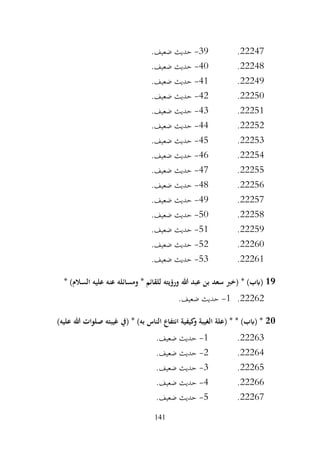 141
22247
.
39
-
.‫ضعيف‬ ‫حديث‬
22248
.
40
-
.‫ضعيف‬ ‫حديث‬
22249
.
41
-
.‫ضعيف‬ ‫حديث‬
22250
.
42
-
.‫ضعيف‬ ‫حديث‬
22251
.
43
-
.‫ضعيف‬ ‫حديث‬
22252
.
44
-
.‫ضعيف‬ ‫حديث‬
22253
.
45
-
.‫ضعيف‬ ‫حديث‬
22254
.
46
-
.‫ضعيف‬ ‫حديث‬
22255
.
47
-
.‫ضعيف‬ ‫حديث‬
22256
.
48
-
.‫ضعيف‬ ‫حديث‬
22257
.
49
-
.‫ضعيف‬ ‫حديث‬
22258
.
50
-
.‫ضعيف‬ ‫حديث‬
22259
.
51
-
.‫ضعيف‬ ‫حديث‬
22260
.
52
-
.‫ضعيف‬ ‫حديث‬
22261
.
53
-
.‫ضعيف‬ ‫حديث‬
19
‫هللا‬ ‫عبد‬ ‫بن‬ ‫سعد‬ ‫(خرب‬ * )‫(ابب‬
* )‫السالم‬ ‫عليه‬ ‫عنه‬ ‫ومسائله‬ * ‫للقائم‬ ‫ورؤيته‬
22262
.
1
-
.‫ضعيف‬ ‫حديث‬
20
)‫عليه‬ ‫هللا‬ ‫صلوات‬ ‫غيبته‬ ‫(يف‬ * )‫به‬ ‫الناس‬ ‫انتفاع‬ ‫كيفية‬
‫و‬ ‫الغيبة‬ ‫(علة‬ * * )‫(ابب‬ *
22263
.
1
-
.‫ضعيف‬ ‫حديث‬
22264
.
2
-
.‫ضعيف‬ ‫حديث‬
22265
.
3
-
.‫ضعيف‬ ‫حديث‬
22266
.
4
-
.‫ضعيف‬ ‫حديث‬
22267
.
5
-
.‫ضعيف‬ ‫حديث‬
 