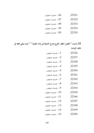 145
22331
.
46
-
.‫ضعيف‬ ‫حديث‬
22332
.
47
-
.‫ضعيف‬ ‫حديث‬
22333
.
48
-
.‫ضعيف‬ ‫حديث‬
22334
.
49
-
.‫ضعيف‬ ‫حديث‬
22335
.
50
-
.‫ضعيف‬ ‫حديث‬
22
‫يف‬ ‫فعله‬ ‫ينبغى‬ ‫(وما‬ * * )‫الغيبة‬ ‫زمان‬ ‫يف‬ ‫الشيعة‬ ‫ومدح‬ ‫الفرج‬ ‫انتظار‬ ‫(فضل‬ * )‫(ابب‬
‫ذلك‬
)‫الزمان‬
22336
.
1
-
.‫ضعيف‬ ‫حديث‬
22337
.
2
-
.‫ضعيف‬ ‫حديث‬
22338
.
3
-
.‫ضعيف‬ ‫حديث‬
22339
.
4
-
.‫ضعيف‬ ‫حديث‬
22340
.
5
-
.‫ضعيف‬ ‫حديث‬
22341
.
6
-
.‫ضعيف‬ ‫حديث‬
22342
.
7
-
.‫ضعيف‬ ‫حديث‬
22343
.
8
-
.‫ضعيف‬ ‫حديث‬
22344
.
9
-
.‫ضعيف‬ ‫حديث‬
22345
.
10
-
.‫ضعيف‬ ‫حديث‬
22346
.
11
-
.‫ضعيف‬ ‫حديث‬
22347
.
12
-
.‫ضعيف‬ ‫حديث‬
22348
.
13
-
.‫ضعيف‬ ‫حديث‬
22349
.
14
-
.‫ضعيف‬ ‫حديث‬
22350
.
15
-
.‫ضعيف‬ ‫حديث‬
 