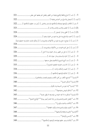 11
5
-
‫بعض‬ ‫على‬ ‫بعضها‬ ‫حلم‬ ‫وفضل‬ ‫الطيور‬ ‫من‬ ‫وغريها‬ ‫القبج‬‫و‬ ‫القطا‬‫و‬ ‫اج‬‫ر‬‫الد‬ } ‫ابب‬ {
.......................
321
} ‫وغريها‬ ‫اجن‬‫و‬‫الد‬ ‫من‬ ‫السباع‬‫و‬ ‫الوحوش‬ { } ‫اب‬‫و‬‫أب‬ {
................................
.........................
322
1
} ‫أحكامها‬‫و‬ ‫خلقها‬ ‫بدء‬ ‫يف‬ { } ‫ير‬‫ز‬‫اخلنا‬‫و‬ ‫السنانري‬‫و‬ ‫أحكامها‬‫و‬ ‫وصفاهتا‬ ‫اعها‬‫و‬‫أن‬‫و‬ ‫الكالب‬ { ‫ابب‬
........
322
(
2
} ‫االسد‬‫و‬ ‫الذئب‬‫و‬ ‫نب‬‫ر‬‫اال‬‫و‬ ‫الثعلب‬ { } ‫ابب‬ { )
................................
.......................
323
(
3
} ‫الوحوش‬ ‫وسائر‬ ‫الظىب‬ { } ‫ابب‬ { )
................................
................................
..
324
} ‫وغريه‬ ‫ان‬‫و‬‫احلي‬ ‫من‬ ‫حيرم‬ ‫وما‬ ‫حيل‬ ‫وما‬ ‫الذابئح‬‫و‬ ‫الصيد‬ { } ‫اب‬‫و‬‫اب‬ {
................................
............
324
1
}‫إليه‬ ‫ا‬‫و‬‫اضطر‬ ‫وما‬ ‫ام‬‫ر‬‫ابحل‬ ‫املشتبه‬ ‫وحكم‬ { } ‫املشروابت‬‫و‬ ‫املأكوالت‬ ‫من‬ ‫حيرم‬ ‫وما‬ ‫حيل‬ ‫ما‬ ‫امع‬‫و‬‫ج‬ { } ‫ابب‬ {
................................
................................
................................
............
324
2
‫من‬ ‫احملرمات‬ ‫حترمي‬ ‫علل‬ { } ‫ابب‬ {
} ‫املشروابت‬‫و‬ ‫املأكوالت‬
................................
............
326
3
-
} ‫حيل‬ ‫ال‬ ‫وما‬ ‫ان‬‫و‬‫احلي‬ ‫وسائر‬ ‫الطيور‬ ‫من‬ ‫حيل‬ ‫ما‬ { } ‫ابب‬ {
................................
..........
326
4
-
} ‫املاء‬ ‫ان‬‫و‬‫حي‬ ‫وسائر‬ ‫السمك‬‫و‬ ‫اد‬‫ر‬‫اجل‬ { } ‫ابب‬ {
................................
.....................
329
5
-
:‫مسخها‬ ‫وعلل‬ ‫أحكامها‬‫و‬ ‫املسوخ‬ ‫اع‬‫و‬‫أن‬ ‫ابب‬ } ‫ابب‬ {
................................
................
332
6
-
} ‫للتحرمي‬ ‫املقتضية‬ ‫العارضة‬ ‫االسباب‬ { } ‫ابب‬ {
................................
....................
333
7
-
} :‫وآدابه‬ ‫أحكامه‬‫و‬ ‫الصيد‬ { } ‫ابب‬ {
................................
...............................
334
8
-
} ‫أحكامها‬‫و‬ ‫اعها‬‫و‬‫أن‬‫و‬ ‫التذكية‬ { } ‫ابب‬ {
................................
............................
336
9
)‫املخالفني‬‫و‬ ‫النصاب‬‫و‬ ‫وغريهم‬ ‫الكتاب‬ ‫أهل‬ ‫من‬ ‫الكفار‬ ‫(ذابيح‬ * * )‫(ابب‬
................................
339
10
* )‫اجلنني‬ ‫(حكم‬ * )‫(ابب‬
................................
................................
.............
340
11
)‫يكره‬ ‫وما‬ ‫الذبيحة‬ ‫من‬ ‫حيرم‬ ‫(ما‬ * )‫(ابب‬ *
................................
.............................
341
12
* )‫اصها‬‫و‬‫وخ‬ ‫البيوض‬ ‫(حكم‬ * ‫ابب‬
................................
................................
....
342
13
* )‫حلمه‬ ‫كل‬
‫يؤ‬ ‫ال‬ ‫ومما‬ ‫امليتة‬ ‫من‬ ‫احلياة‬ ‫حتله‬ ‫ال‬ ‫ما‬ ‫(حكم‬ * )‫(ابب‬
................................
........
343
14
* )‫اللحم‬ ‫اع‬‫و‬‫أن‬‫و‬( * * )‫يوما‬ ‫بعني‬‫ر‬‫أ‬ ‫اللحم‬ ‫ترك‬ ‫من‬ ‫وذم‬ ‫الشحم‬‫و‬ ‫اللحم‬ ‫(فضل‬ * ‫ابب‬
....................
343
15
* )‫الرؤس‬‫و‬ ‫اء‬‫و‬‫الش‬‫و‬ ‫(الكباب‬ * ‫ابب‬
................................
................................
....
346
16
* )‫الطعام‬ ‫ان‬‫و‬‫أل‬‫و‬ ‫ابجات‬‫ر‬‫الشو‬‫و‬ ‫املرق‬‫و‬ ‫يد‬‫ر‬‫(الث‬ * ‫ابب‬
................................
....................
347
17
* )‫أشباهها‬‫و‬ ‫املثلثة‬‫و‬ ‫يسة‬‫ر‬‫(اهل‬ * )‫(ابب‬
................................
................................
...
348
18
* )‫اعه‬‫و‬‫أن‬‫و‬ ‫(السمن‬ * ‫ابب‬
................................
................................
.............
348
19
* )‫أحكامها‬‫و‬ ‫اعها‬‫و‬‫أن‬‫و‬ ‫ائدها‬‫و‬‫وف‬ ‫خلقها‬ ‫وبدو‬ ‫(االلبان‬ * ‫ابب‬
................................
...........
349
 
