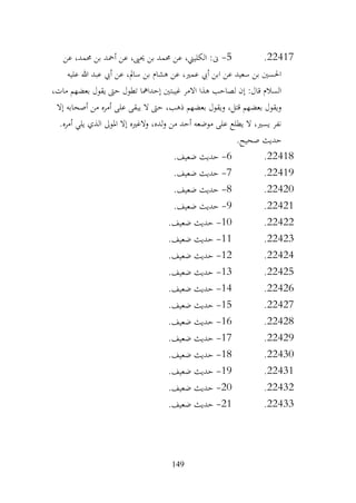 149
22417
.
5
-
‫عن‬ ،‫حممد‬ ‫بن‬ ‫أمحد‬ ‫عن‬ ،‫حيىي‬ ‫بن‬ ‫حممد‬ ‫عن‬ ،‫الكليين‬ :‫ىن‬
‫عليه‬ ‫هللا‬ ‫عبد‬ ‫أيب‬ ‫عن‬ ،‫سامل‬ ‫بن‬ ‫هشام‬ ‫عن‬ ،‫عمري‬ ‫أيب‬ ‫ابن‬ ‫عن‬ ‫سعيد‬ ‫بن‬ ‫احلسني‬
،‫مات‬ ‫بعضهم‬ ‫يقول‬ ‫حىت‬ ‫تطول‬ ‫إحدامها‬ ‫غيبتني‬ ‫االمر‬ ‫هذا‬ ‫لصاحب‬ ‫إن‬ :‫قال‬ ‫السالم‬
‫أصحاب‬ ‫من‬ ‫أمره‬ ‫على‬ ‫يبقى‬ ‫ال‬ ‫حىت‬ ،‫ذهب‬ ‫بعضهم‬ ‫ويقول‬ ،‫قتل‬ ‫بعضهم‬ ‫ويقول‬
‫إال‬ ‫ه‬
.‫أمره‬ ‫يلي‬ ‫الذي‬ ‫املوىل‬ ‫إال‬ ‫والغريه‬ ،‫لده‬‫و‬ ‫من‬ ‫أحد‬ ‫موضعه‬ ‫على‬ ‫يطلع‬ ‫ال‬ ،‫يسري‬ ‫نفر‬
.‫صحيح‬ ‫حديث‬
22418
.
6
-
.‫ضعيف‬ ‫حديث‬
22419
.
7
-
.‫ضعيف‬ ‫حديث‬
22420
.
8
-
.‫ضعيف‬ ‫حديث‬
22421
.
9
-
.‫ضعيف‬ ‫حديث‬
22422
.
10
-
.‫ضعيف‬ ‫حديث‬
22423
.
11
-
.‫ضعيف‬ ‫حديث‬
22424
.
12
-
.‫ضعيف‬ ‫حديث‬
22425
.
13
-
.‫ضعيف‬ ‫حديث‬
22426
.
14
-
.‫ضعيف‬ ‫حديث‬
22427
.
15
-
.‫ضعيف‬ ‫حديث‬
22428
.
16
-
.‫ضعيف‬ ‫حديث‬
22429
.
17
-
.‫ضعيف‬ ‫حديث‬
22430
.
18
-
.‫ضعيف‬ ‫حديث‬
22431
.
19
-
.‫ضعيف‬ ‫حديث‬
22432
.
20
-
.‫ضعيف‬ ‫حديث‬
22433
.
21
-
.‫ضعيف‬ ‫حديث‬
 