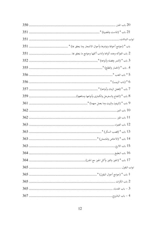 12
20
‫اجلب‬ ‫ابب‬
................................
................................
.............................
350
21
* )‫املضرية‬‫و‬ ‫(املاست‬ * ‫ابب‬
................................
................................
............
351
،‫النبااتت‬ ‫اب‬‫و‬‫اب‬
................................
................................
................................
.
351
* )‫هبا‬ ‫يتعلق‬ ‫وما‬ ‫االشجار‬ ‫ال‬‫و‬‫أح‬‫و‬ ‫ادرها‬‫و‬‫ون‬ ‫اهلا‬‫و‬‫أح‬ ‫امع‬‫و‬‫(ج‬ * ‫ابب‬
................................
..........
351
2
.‫هبا‬ ‫يتعلق‬ ‫ما‬ ‫امع‬‫و‬‫وج‬ ‫أكلها‬ ‫وآداب‬ ‫اهنا‬‫و‬‫أل‬ ‫وعدد‬ ‫اكه‬‫و‬‫الف‬ ‫ابب‬
................................
.............
351
3
* )‫اعه‬‫و‬‫أن‬‫و‬ ‫وفضله‬ ‫(التمر‬ * ‫ابب‬
................................
................................
..........
352
4
* )‫الطلع‬‫و‬ ‫(اجلمار‬ * ‫ابب‬ .
................................
................................
...............
355
5
* ‫العنب‬ ‫ابب‬ *
................................
................................
..........................
356
6
* )‫بيب‬‫ز‬‫ال‬ ‫(ابب‬ *
................................
................................
.......................
356
7
* )‫اعه‬‫و‬‫أن‬‫و‬ ‫الرمان‬ ‫(فضل‬ * ‫ابب‬
................................
................................
..........
357
8
)‫ومنافعها‬ ‫اعها‬‫و‬‫أن‬‫و‬ ‫الكمثرى‬‫و‬ ‫السفرجل‬‫و‬ ‫(التفاح‬ * ‫ابب‬
................................
...................
359
9
* )‫منهما‬ ‫يعمل‬ ‫وما‬ ‫يت‬‫ز‬‫ال‬‫و‬ ‫يتون‬‫ز‬‫(ال‬ * ‫ابب‬
................................
...............................
361
10
‫التني‬ ‫ابب‬
................................
................................
..............................
362
11
‫املوز‬ ‫ابب‬
................................
................................
..............................
362
12
‫اء‬‫ري‬‫الغب‬ ‫ابب‬
................................
................................
............................
363
13
* )‫السكر‬ ‫(قصب‬ * ‫ابب‬
................................
................................
..............
363
14
* )‫املشمش‬‫و‬ ‫(االجاص‬ * ‫ابب‬
................................
................................
.........
363
15
‫ج‬
‫االتر‬ ‫ابب‬
................................
................................
.............................
363
16
‫البطيخ‬ ‫ابب‬
................................
................................
............................
364
17
)‫اجلب‬ ‫مع‬ ‫اجلوز‬ ‫أكل‬‫و‬ ‫اللوز‬‫و‬ ‫(اجلوز‬ * ‫ابب‬
................................
.............................
364
.‫البقول‬ ‫اب‬‫و‬‫اب‬
................................
................................
................................
...
365
1
* )‫البقول‬ ‫ال‬‫و‬‫أح‬ ‫امع‬‫و‬‫(ج‬ * ‫ابب‬
................................
................................
.........
365
2
‫اث‬‫ر‬‫الك‬ ‫ابب‬
................................
................................
.............................
365
3
-
‫اهلندابء‬ ‫ابب‬
................................
................................
..........................
365
4
-
‫الباذروج‬ ‫ابب‬
................................
................................
..........................
367
 