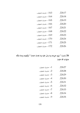 158
22617
.
163
-
.‫ضعيف‬ ‫حديث‬
22618
.
164
-
.‫ضعيف‬ ‫حديث‬
22619
.
165
-
.‫ضعيف‬ ‫حديث‬
22620
.
166
-
.‫ضعيف‬ ‫حديث‬
22621
.
167
-
.‫ضعيف‬ ‫حديث‬
22622
.
168
-
.‫ضعيف‬ ‫حديث‬
22623
.
169
-
.‫ضعيف‬ ‫حديث‬
22624
.
170
-
.‫ضعيف‬ ‫حديث‬
22625
.
171
-
.‫ضعيف‬ ‫حديث‬
22626
.
172
-
.‫ضعيف‬ ‫حديث‬
26
‫ملكه‬ ‫ومدة‬ ‫كيفيته‬
‫(و‬ * )‫عنده‬ ‫حيدث‬ ‫وما‬ ‫عليه‬ ‫يدل‬ ‫وما‬ ‫خروجه‬ ‫(يوم‬ * )‫(ابب‬
)‫عليه‬ ‫هللا‬ ‫صلوات‬
22627
.
1
-
.‫ضعيف‬ ‫حديث‬
22628
.
2
-
.‫ضعيف‬ ‫حديث‬
22629
.
3
-
.‫ضعيف‬ ‫حديث‬
22630
.
4
-
.‫ضعيف‬ ‫حديث‬
22631
.
5
-
.‫ضعيف‬ ‫حديث‬
22632
.
6
-
.‫ضعيف‬ ‫حديث‬
22633
.
7
-
.‫ضعيف‬ ‫حديث‬
22634
.
8
-
.‫ضعيف‬ ‫حديث‬
22635
.
9
-
.‫ضعيف‬ ‫حديث‬
 