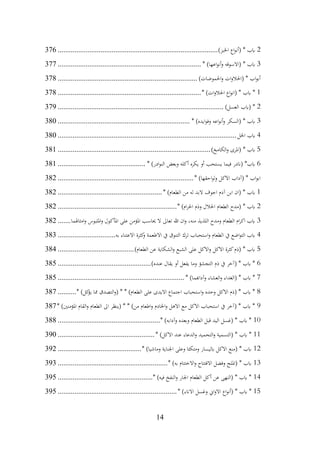 14
2
)‫اخلبز‬ ‫اع‬‫و‬‫(أن‬ * ‫ابب‬
................................
................................
......................
376
3
* )‫اعها‬‫و‬‫أن‬‫و‬ ‫(االسوقه‬ * ‫ابب‬
................................
................................
.............
377
)‫احلموضات‬‫و‬ ‫ات‬‫و‬‫(احلال‬ * ‫اب‬‫و‬‫أب‬
................................
................................
...........
378
1
* )‫ات‬‫و‬‫احلال‬ ‫اع‬‫و‬‫(ان‬ * ‫ابب‬ *
................................
................................
.............
378
2
)‫العسل‬ ‫(ابب‬ *
................................
................................
.........................
379
3
* )‫ايده‬‫و‬‫وف‬ ‫اعه‬‫و‬‫أن‬‫و‬ ‫(السكر‬ * ‫ابب‬
................................
................................
.......
380
4
‫اخلل‬ ‫ابب‬
................................
................................
................................
380
5
)‫الكامخ‬‫و‬ ‫(املرى‬ * ‫ابب‬
................................
................................
..................
381
6
* )‫ادر‬‫و‬‫الن‬ ‫وبعض‬ ‫أكله‬ ‫يكره‬ ‫أو‬ ‫يستحب‬ ‫فيما‬ ‫(اندر‬ *‫ابب‬
................................
...............
381
* )‫احقها‬‫و‬‫ل‬‫و‬ ‫االكل‬ ‫(آداب‬ * ‫اب‬‫و‬‫اب‬
................................
................................
.........
382
1
* )‫الطعام‬ ‫من‬ ‫له‬ ‫البد‬ ‫اجوف‬ ‫آدم‬ ‫ابن‬ ‫(ان‬ * ‫ابب‬
................................
........................
382
2
* )‫ام‬‫ر‬‫احل‬ ‫وذم‬ ‫احلالل‬ ‫الطعام‬ ‫(مدح‬ * ‫ابب‬
................................
................................
382
3
‫امثاهلما‬‫و‬ ‫امللبوس‬‫و‬ ‫املأكول‬ ‫على‬ ‫املؤمن‬ ‫حياسب‬ ‫ال‬ ‫تعاىل‬ ‫هللا‬ ‫ان‬‫و‬ ،‫منه‬ ‫اللذيذ‬ ‫ومدح‬ ‫الطعام‬ ‫ام‬‫ر‬‫اك‬ ‫ابب‬
.......
382
4
‫به‬ ‫االعتناء‬ ‫كثرة‬
‫و‬ ‫االطعمة‬ ‫يف‬ ‫التنوق‬ ‫ترك‬ ‫استحباب‬‫و‬ ‫الطعام‬ ‫يف‬ ‫اضع‬‫و‬‫الت‬ ‫ابب‬
...............................
383
5
)‫الطعام‬ ‫عن‬ ‫الشكاية‬‫و‬ ‫الشبع‬ ‫على‬ ‫االكل‬‫و‬ ‫االكل‬ ‫كثرة‬‫(ذم‬ * ‫ابب‬
................................
.........
384
6
)‫عنده‬ ‫يقال‬ ‫أو‬ ‫يفعل‬ ‫وما‬ ‫التجشؤ‬ ‫ذم‬ ‫يف‬ ‫(آخر‬ * ‫ابب‬ *
................................
..................
385
7
* )‫وآداهبما‬ ‫العشاء‬‫و‬ ‫(الغداء‬ * ‫ابب‬ *
................................
................................
....
385
8
* )‫كل‬
‫يؤ‬ ‫مما‬ ‫التصدق‬‫و‬( * * )‫الطعام‬ ‫على‬ ‫االيدى‬ ‫اجتماع‬ ‫استحباب‬‫و‬ ‫وحده‬ ‫االكل‬ ‫(ذم‬ * ‫ابب‬ *
..........
387
9
* )‫املؤمنني‬ ‫القام‬‫و‬ ‫الطعام‬ ‫اىل‬ ‫(ينظر‬ * * )‫من‬ ‫اطعام‬‫و‬ ‫اخلادم‬‫و‬ ‫االهل‬ ‫مع‬ ‫االكل‬ ‫استحباب‬ ‫يف‬ ‫(آخر‬ * ‫ابب‬ *
387
10
* )‫وآدابه‬ ‫وبعده‬ ‫الطعام‬ ‫قبل‬ ‫اليد‬ ‫(غسل‬ * ‫ابب‬ *
................................
.......................
388
11
* )‫االكل‬ ‫عند‬ ‫الدعاء‬‫و‬ ‫التحميد‬‫و‬ ‫(التسمية‬ * ‫ابب‬ *
................................
....................
390
12
* )‫وماشيا‬ ‫اجلناية‬ ‫وعلى‬ ‫ومتكئا‬ ‫ابليسار‬ ‫االكل‬ ‫(منع‬ * ‫ابب‬
................................
.............
392
13
* )‫به‬ ‫االختتام‬‫و‬ ‫االفتتاح‬ ‫وفضل‬ ‫(امللح‬ * ‫ابب‬
................................
...........................
393
14
* )‫فيه‬ ‫النفخ‬‫و‬ ‫اجلار‬ ‫الطعام‬ ‫أكل‬ ‫عن‬ ‫(النهى‬ * ‫ابب‬ *
................................
...................
395
15
* )‫االانء‬ ‫وغسل‬ ‫اين‬‫و‬‫اال‬ ‫اع‬‫و‬‫(أن‬ * ‫ابب‬ *
................................
................................
395
 