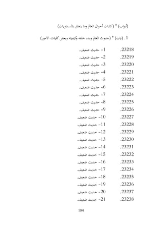 184
‫وما‬ ‫العامل‬ ‫ال‬‫و‬‫أح‬ ‫(كليات‬ * )‫اب‬‫و‬‫(أب‬
)‫ابلسماوايت‬ ‫يتعلق‬
1
)‫االمور‬ ‫كليات‬‫وبعض‬ ‫كيفيته‬
‫و‬ ‫خلقه‬ ‫وبدء‬ ‫العامل‬ ‫(حدوث‬ * )‫(ابب‬ .
23218
.
1
-
.‫ضعيف‬ ‫حديث‬
23219
.
2
-
.‫ضعيف‬ ‫حديث‬
23220
.
3
-
.‫ضعيف‬ ‫حديث‬
23221
.
4
-
.‫ضعيف‬ ‫حديث‬
23222
.
5
-
.‫ضعيف‬ ‫حديث‬
23223
.
6
-
.‫ضعيف‬ ‫حديث‬
23224
.
7
-
.‫ضعيف‬ ‫حديث‬
23225
.
8
-
.‫ضعيف‬ ‫حديث‬
23226
.
9
-
.‫ضعيف‬ ‫حديث‬
23227
.
10
-
.‫ضعيف‬ ‫حديث‬
23228
.
11
-
.‫ضعيف‬ ‫حديث‬
23229
.
12
-
.‫ضعيف‬ ‫حديث‬
23230
.
13
-
.‫ضعيف‬ ‫حديث‬
23231
.
14
-
.‫ضعيف‬ ‫حديث‬
23232
.
15
-
.‫ضعيف‬ ‫حديث‬
23233
.
16
-
.‫ضعيف‬ ‫حديث‬
23234
.
17
-
.‫ضعيف‬ ‫حديث‬
23235
.
18
-
.‫ضعيف‬ ‫حديث‬
23236
.
19
-
.‫ضعيف‬ ‫حديث‬
23237
.
20
-
.‫ضعيف‬ ‫حديث‬
23238
.
21
-
.‫ضعيف‬ ‫حديث‬
 
