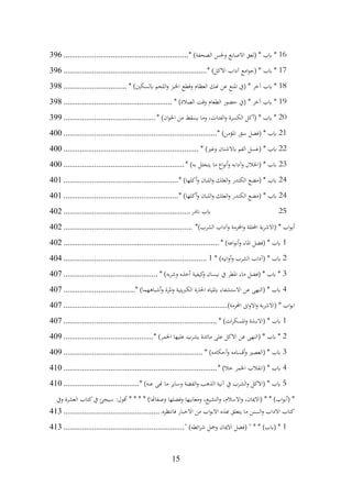 15
16
* )‫الصحفة‬ ‫وحلس‬ ‫االصابع‬ ‫(لعق‬ * ‫ابب‬ *
................................
.............................
396
17
* )‫االكل‬ ‫آداب‬ ‫امع‬‫و‬‫(ج‬ * ‫ابب‬ *
................................
................................
......
396
18
‫هنك‬ ‫عن‬ ‫املنع‬ ‫(يف‬ * ‫آخر‬ ‫ابب‬ *
* )‫ابلسكني‬ ‫اللحم‬‫و‬ ‫اخلبز‬ ‫وقطع‬ ‫العظام‬
...............................
398
19
* )‫الصالة‬ ‫وقت‬ ‫الطعام‬ ‫حضور‬ ‫(يف‬ * ‫آخر‬ ‫ابب‬ *
................................
.....................
398
20
* )‫ان‬‫و‬‫اخل‬ ‫من‬ ‫يسقط‬ ‫وما‬ ،‫الفتات‬‫و‬ ‫الكسرة‬ ‫(أكل‬ * ‫ابب‬ *
................................
.............
399
21
* )‫املؤمن‬ ‫سؤر‬ ‫(فضل‬ * ‫ابب‬
................................
................................
...........
400
22
* )‫وغري‬ ‫ابالشنان‬ ‫الفم‬ ‫(غسل‬ * ‫ابب‬
................................
................................
..
400
23
* )‫به‬ ‫يتخلل‬ ‫ما‬ ‫اع‬‫و‬‫أن‬‫و‬ ‫وآدابه‬ ‫(اخلالل‬ * ‫ابب‬
................................
...........................
400
24
* )‫أكلها‬‫و‬ ‫اللبان‬‫و‬ ‫العلك‬‫و‬ ‫الكندر‬ ‫(مضع‬ * ‫ابب‬
................................
........................
401
24
* )‫أكلها‬‫و‬ ‫اللبان‬‫و‬ ‫العلك‬‫و‬ ‫الكندر‬ ‫(مضع‬ * ‫ابب‬
................................
........................
401
25
‫اندر‬ ‫ابب‬
................................
..............................
402
)‫الشرب‬ ‫وآداب‬ ‫احملرمة‬‫و‬ ‫احملللة‬ ‫بة‬‫ر‬‫(االش‬ * ‫اب‬‫و‬‫أب‬
*
................................
...............................
402
1
* )‫اعه‬‫و‬‫أن‬‫و‬ ‫املاء‬ ‫(فضل‬ * ‫ابب‬
................................
................................
............
402
2
* )‫انيه‬‫و‬‫أ‬‫و‬ ‫الشرب‬ ‫(آداب‬ * ‫ابب‬
1
................................
................................
......
404
3
* )‫به‬‫ر‬‫وش‬ ‫أخذه‬ ‫كيفية‬
‫و‬ ‫نيسان‬ ‫يف‬ ‫املطر‬ ‫ماء‬ ‫(فضل‬ * ‫ابب‬ *
................................
..............
407
4
* )‫أشباههما‬‫و‬ ‫املرة‬‫و‬ ‫الكربيتية‬ ‫احلارة‬ ‫ابملياه‬ ‫االستشفاء‬ ‫عن‬ ‫(النهى‬ * ‫ابب‬
................................
...
407
)‫احملرمة‬ ‫اىن‬‫و‬‫اال‬‫و‬ ‫بة‬‫ر‬‫(االش‬ * ‫اب‬‫و‬‫اب‬
................................
................................
................
407
1
* )‫ات‬‫ر‬‫املسك‬‫و‬ ‫(االنبذة‬ * ‫ابب‬
................................
................................
...........
407
2
* )‫اخلمر‬ ‫عليها‬ ‫يشرب‬ ‫مائدة‬ ‫على‬ ‫االكل‬ ‫عن‬ ‫(النهى‬ * ‫ابب‬ *
................................
............
409
3
* )‫أحكامه‬‫و‬ ‫أقسامه‬‫و‬ ‫(العصري‬ * ‫ابب‬
................................
................................
....
409
4
* )‫خال‬ ‫اخلمر‬ ‫(انقالب‬ * ‫ابب‬
................................
................................
...........
410
5
* )‫عنه‬ ‫هنى‬ ‫ما‬ ‫وساير‬ ‫الفضة‬‫و‬ ‫الذهب‬ ‫آنية‬ ‫يف‬ ‫الشرب‬‫و‬ ‫(االكل‬ * ‫ابب‬
................................
.....
410
‫ويف‬ ‫العشرة‬ ‫كتاب‬‫يف‬ ‫سيجئ‬ :‫أقول‬ * * * * )‫وصفاهتا‬ ‫وفضلها‬ ‫ومعانيها‬ ،‫التشيع‬‫و‬ ،‫االسالم‬‫و‬ ،‫(االميان‬ * * )‫اب‬‫و‬‫(أب‬ *
.‫فانتظره‬ ‫االخبار‬ ‫من‬ ‫اب‬‫و‬‫االب‬ ‫هبذه‬ ‫يتعلق‬ ‫ما‬ ‫السنن‬‫و‬ ‫االداب‬ ‫كتاب‬
................................
...............
413
1
" )‫ائطه‬‫ر‬‫ش‬ ‫ومجل‬ ‫االميان‬ ‫(فضل‬ " * * )‫(ابب‬ *
................................
...........................
413
 