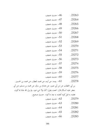 186
23263
.
46
-
.‫ضعيف‬ ‫حديث‬
23264
.
47
-
.‫ضعيف‬ ‫حديث‬
23265
.
48
-
.‫ضعيف‬ ‫حديث‬
23266
.
49
-
.‫ضعيف‬ ‫حديث‬
23267
.
50
-
.‫ضعيف‬ ‫حديث‬
23268
.
51
-
.‫ضعيف‬ ‫حديث‬
23269
.
52
-
.‫ضعيف‬ ‫حديث‬
23270
.
53
-
.‫ضعيف‬ ‫حديث‬
23271
.
54
-
.‫ضعيف‬ ‫حديث‬
23272
.
55
-
.‫ضعيف‬ ‫حديث‬
23273
.
56
-
.‫ضعيف‬ ‫حديث‬
23274
.
57
-
.‫ضعيف‬ ‫حديث‬
23275
.
58
-
.‫ضعيف‬ ‫حديث‬
23276
.
59
-
‫حديث‬
.‫ضعيف‬
23277
.
60
-
.‫ضعيف‬ ‫حديث‬
23278
.
61
-
‫احلسني‬ ‫بن‬ ‫حممد‬ ‫عن‬ ،‫العطار‬ ‫حممد‬ ‫عن‬ ،‫أبيه‬ ‫عن‬ :‫ومنه‬
‫أيب‬ ‫عن‬ ،‫مسلم‬ ‫بن‬ ‫حممد‬ ‫عن‬ ،‫سامل‬ ‫بن‬ ‫هشام‬ ‫عن‬ ،‫عمري‬ ‫أيب‬ ‫ابن‬ ‫عن‬ ‫اخلطاب‬ ‫أيب‬ ‫بن‬
،‫كون‬‫مبا‬ ‫عاملا‬ ‫هللا‬ ‫يزل‬ ‫مل‬‫و‬ .‫غريه‬ ‫شئ‬ ‫وال‬ ‫كان‬:‫يقول‬ ‫مسعت‬ :‫قال‬ ‫السالم‬ ‫عليه‬ ‫جعفر‬
.‫صحيح‬ ‫حديث‬ .‫كونه‬‫ما‬ ‫بعد‬ ‫به‬ ‫كعلمه‬‫كونه‬‫قبل‬ ‫به‬ ‫فعلمه‬
23279
.
62
-
.‫ضعيف‬ ‫حديث‬
23280
.
63
-
.‫ضعيف‬ ‫حديث‬
23281
.
64
-
.‫ضعيف‬ ‫حديث‬
23282
.
65
-
.‫ضعيف‬ ‫حديث‬
23283
.
66
-
.‫ضعيف‬ ‫حديث‬
 