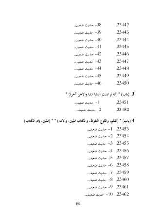 194
23442
.
38
-
.‫ضعيف‬ ‫حديث‬
23443
.
39
-
.‫ضعيف‬ ‫حديث‬
23444
.
40
-
.‫ضعيف‬ ‫حديث‬
23445
.
41
-
.‫ضعيف‬ ‫حديث‬
23446
.
42
-
.‫ضعيف‬ ‫حديث‬
23447
.
43
-
.‫ضعيف‬ ‫حديث‬
23448
.
44
-
.‫ضعيف‬ ‫حديث‬
23449
.
45
-
.‫ضعيف‬ ‫حديث‬
23450
.
46
-
.‫ضعيف‬ ‫حديث‬
3
* )‫آخرة‬ ‫واالخرة‬ ‫دنيا‬ ‫الدنيا‬ ‫مسيت‬ ‫مل‬ ‫(أنه‬ * )‫(ابب‬ .
23451
.
1
-
.‫ضعيف‬ ‫حديث‬
23452
.
2
-
.‫ضعيف‬ ‫حديث‬
4
)‫الكتاب‬ ‫وام‬ ،‫(املبني‬ * * )‫واالمام‬ ،‫املبني‬ ‫والكتاب‬ ،‫احملفوظ‬ ‫واللوح‬ ،‫(القلم‬ * )‫(ابب‬
23453
.
1
-
.‫ضعيف‬ ‫حديث‬
23454
.
2
-
.‫ضعيف‬ ‫حديث‬
23455
.
3
-
.‫ضعيف‬ ‫حديث‬
23456
.
4
-
.‫ضعيف‬ ‫حديث‬
23457
.
5
-
.‫ضعيف‬ ‫حديث‬
23458
.
6
-
.‫ضعيف‬ ‫حديث‬
23459
.
7
-
.‫ضعيف‬ ‫حديث‬
23460
.
8
-
.‫ضعيف‬ ‫حديث‬
23461
.
9
-
.‫ضعيف‬ ‫حديث‬
23462
.
10
-
.‫ضعيف‬ ‫حديث‬
 