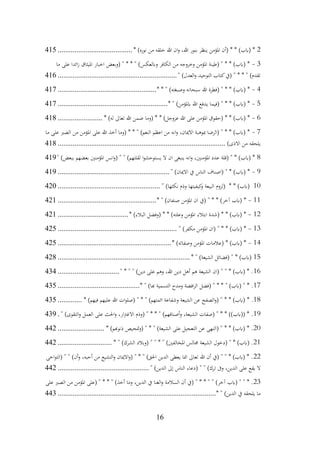16
2
* )‫نوره‬ ‫من‬ ‫خلقه‬ ‫هللا‬ ‫ان‬‫و‬ ،‫هللا‬ ‫بنور‬ ‫ينظر‬ ‫املؤمن‬ ‫(أن‬ * * )‫(ابب‬ *
................................
........
415
3
-
‫ما‬ ‫على‬ ‫ائدا‬‫ز‬ ‫امليثاق‬ ‫اخبار‬ ‫(وبعض‬ " * * " )‫وابلعكس‬ ‫الكافر‬ ‫من‬ ‫وخروجه‬ ‫املؤمن‬ ‫(طينة‬ " * * )‫(ابب‬ *
" )‫العدل‬‫و‬ ‫التوحيد‬ ‫كتاب‬‫(يف‬ " * * " )‫تقدم‬
................................
................................
416
4
-
* * " )‫وصبغته‬ ‫سبحانه‬ ‫هللا‬ ‫(فطرة‬ " * * )‫(ابب‬ *
................................
.....................
417
5
-
* " )‫ابملؤمن‬ ‫هللا‬ ‫يدفع‬ ‫(فيما‬ " * * )‫(ابب‬ *
................................
...........................
417
6
-
* )‫له‬ ‫تعاىل‬ ‫هللا‬ ‫ضمن‬ ‫(وما‬ * * )‫عزوجل‬ ‫هللا‬ ‫على‬ ‫املؤمن‬ ‫(حقوق‬ * * )‫(ابب‬ *
........................
418
7
-
‫ما‬ ‫على‬ ‫الصرب‬ ‫من‬ ‫املؤمن‬ ‫على‬ ‫هللا‬ ‫أخذ‬ ‫(وما‬ * * " )‫النعم‬ ‫اعظم‬ ‫من‬ ‫انه‬‫و‬ ،‫االميان‬ ‫مبوهبة‬ ‫(الرضا‬ " * * )‫(ابب‬ *
)‫االذى‬ ‫من‬ ‫يلحقه‬
................................
................................
..........................
418
8
" )‫ببعض‬ ‫بعضهم‬ ‫املؤمنني‬ ‫انس‬‫و‬( " " )‫لقلتهم‬ ‫ا‬‫و‬‫يستوحش‬ ‫ال‬ ‫ان‬ ‫ينبغى‬ ‫انه‬‫و‬ ،‫املؤمنني‬ ‫عدد‬ ‫(قلة‬ " * )‫(ابب‬ *
419
9
-
" )‫االميان‬ ‫يف‬ ‫الناس‬ ‫(اصناف‬ " * )‫(ابب‬ *
................................
............................
419
10
" )‫نكثها‬ ‫وذم‬ ‫كيفيتها‬
‫و‬ ‫البيعة‬ ‫(لزوم‬ * * )‫(ابب‬
................................
.......................
420
11
-
* " )‫صنفان‬ ‫املؤمن‬ ‫ان‬ ‫(يف‬ " * * )‫آخر‬ ‫(ابب‬ *
................................
.....................
421
12
-
* )‫البالء‬ ‫(وفضل‬ * * )‫وعلته‬ ‫املؤمن‬ ‫ابتالء‬ ‫(شدة‬ * * )‫(ابب‬ *
................................
......
421
13
-
" )‫مكفر‬ ‫املؤمن‬ ‫(ان‬ " * * )‫(ابب‬ *
................................
................................
425
14
-
* )‫وصفاته‬ ‫املؤمن‬ ‫(عالمات‬ * )‫(ابب‬ *
................................
.............................
425
15
* " )‫الشيعة‬ ‫(فضائل‬ " * )‫(ابب‬
................................
................................
.......
428
16
" * " " )‫دين‬ ‫على‬ ‫وهم‬ ،‫هللا‬ ‫دين‬ ‫أهل‬ ‫هم‬ ‫الشيعة‬ ‫(ان‬ " " * )‫(ابب‬ * .
................................
.
434
17
‫(فضل‬ " * * " )‫(ابب‬ " * .
* " )‫هبا‬ ‫التسمية‬ ‫ومدح‬ ‫افضة‬‫ر‬‫ال‬
................................
............
435
18
* .
* )‫فيهم‬ ‫عليهم‬ ‫هللا‬ ‫ات‬‫و‬‫(صل‬ " * " )‫ائمتهم‬ ‫وشفاعة‬ ‫الشيعة‬ ‫عن‬ ‫الصفح‬‫و‬( " * * )‫(ابب‬
.............
435
19
‫على‬ ‫احلث‬‫و‬ ،‫ار‬‫رت‬‫االغ‬ ‫(وذم‬ " * * " )‫أصنافهم‬‫و‬ ،‫الشيعة‬ ‫(صفات‬ " * * ))‫((ابب‬ * .
" )‫التقوى‬‫و‬ ‫العمل‬
.
439
20
* )‫ذنوهبم‬ ‫متحيص‬‫و‬( " * " )‫الشيعة‬ ‫على‬ ‫التعجيل‬ ‫عن‬ ‫(النهى‬ " * * )‫(ابب‬ * .
.........................
442
21
* " )‫الشرك‬ ‫(وبالد‬ " " * " )‫املخالفني‬ ‫جمالس‬ ‫الشيعة‬ ‫(دخول‬ " * )‫(ابب‬ .
.............................
442
22
‫اخى‬‫و‬‫(الت‬ " " )‫أن‬‫و‬ ،‫أحبه‬ ‫من‬ ‫التشيع‬‫و‬ ‫االميان‬‫و‬( " * " )‫احلق‬ ‫الدين‬ ‫يعطى‬ ‫امنا‬ ‫تعاىل‬ ‫هللا‬ ‫أن‬ ‫(يف‬ " " * )‫(ابب‬ * .
" )‫الدين‬ ‫إىل‬ ‫الناس‬ ‫(دعاء‬ " " )‫ترك‬ ‫وىف‬ ،‫الدين‬ ‫على‬ ‫يقع‬ ‫ال‬
................................
.................
442
23
‫السالمة‬ ‫أن‬ ‫(يف‬ " * * " " )‫آخر‬ ‫(ابب‬ " " * .
‫على‬ ‫الصرب‬ ‫من‬ ‫املؤمن‬ ‫(على‬ " * * " )‫أخذ‬ ‫وما‬ ،‫الدين‬ ‫يف‬ ‫الغنا‬‫و‬
* " )‫الدين‬ ‫يف‬ ‫يلحقه‬ ‫ما‬
................................
................................
.....................
443
 