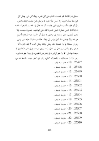 197
‫كل‬‫وعلى‬ ،‫شئ‬ ‫كل‬‫وفوق‬ ،‫نفس‬ ‫كل‬‫على‬ ‫القائم‬ ‫املمسك‬ ‫هلم‬ ‫احلافظ‬ ‫هلم‬ ‫احلامل‬
.‫املعىن‬‫و‬ ‫اللفظ‬ ‫فيفسد‬ ‫بشئ‬ ‫يوصل‬ ‫ال‬ ‫مفردا‬ ‫قوال‬ ‫أسفل‬ ‫وال‬ ‫حممول‬ ‫يقال‬ ‫وال‬ ،‫شئ‬
‫غضبه‬ ‫يعرف‬ ‫إمنا‬ ‫غضب‬ ‫إذا‬ ‫تعاىل‬ ‫هللا‬ ‫أن‬ :‫جاءت‬ ‫اليت‬ ‫اية‬‫و‬‫ابلر‬ ‫فتكذب‬ :‫قرة‬ ‫أبو‬ ‫قال‬
‫ثقل‬ ‫جيدون‬ ‫العرش‬ ‫حيملون‬ ‫الذين‬ ‫املالئكة‬ ‫أن‬
‫فإذا‬ ،‫سجدا‬ ‫فيخرون‬ ،‫اهلهم‬‫و‬‫ك‬‫على‬ ‫ه‬
‫أخربين‬ :‫السالم‬ ‫عليه‬ ‫احلسن‬ ‫أبو‬ ‫فقال‬ ‫؟‬ ‫اقفهم‬‫و‬‫م‬ ‫إىل‬ ‫ا‬‫و‬‫ورجع‬ ‫خف‬ ‫الغضب‬ ‫ذهب‬
‫رضي‬ ‫فمىت‬ ‫عليه‬ ‫غضبان‬ ‫هو‬ ‫هذا‬ ‫يومك‬ ‫إىل‬ ‫إبليس‬ ‫لعن‬ ‫منذ‬ ‫وتعاىل‬ ‫تبارك‬ ‫هللا‬ ‫عن‬
‫أن‬ ‫جترتئ‬ ‫كيف‬‫؟‬ ‫أتباعه‬ ‫وعلى‬ ‫ليائه‬‫و‬‫أ‬ ‫وعلى‬ ‫عليه‬ ‫غضباان‬ ‫يزل‬ ‫مل‬ ‫صفتك‬ ‫يف‬ ‫وهو‬
‫ابلت‬ ‫بك‬‫ر‬ ‫تصف‬
‫؟‬ ‫املخلوقني‬ ‫على‬ ‫جيري‬ ‫ما‬ ‫عليه‬ ‫جيري‬ ‫أنه‬‫و‬ ،‫حال‬ ‫إىل‬ ‫حال‬ ‫من‬ ‫غري‬
،‫املتبدلني‬ ‫مع‬ ‫يتبدل‬ ‫مل‬‫و‬ ،‫املتغريين‬ ‫مع‬ ‫يتغري‬ ‫مل‬‫و‬ ،‫ائلني‬‫ز‬‫ال‬ ‫مع‬ ‫يزل‬ ‫مل‬ ! ‫وتعاىل‬ ‫سبحانه‬
.‫صحيح‬ ‫حديث‬ .‫اه‬‫و‬‫س‬ ‫عمن‬ ‫غين‬ ‫وهو‬ ،‫حمتاج‬ ‫إليه‬ ‫كلهم‬
‫و‬ ،‫وتدبريه‬ ‫يده‬ ‫يف‬ ‫دونه‬ ‫ومن‬
23497
.
10
-
.‫ضعيف‬ ‫حديث‬
23498
.
11
-
.‫ضعيف‬ ‫حديث‬
23499
.
12
-
.‫ضعيف‬ ‫حديث‬
23500
.
13
-
.‫ضعيف‬ ‫حديث‬
23501
.
14
-
.‫ضعيف‬ ‫حديث‬
23502
.
15
-
.‫ضعيف‬ ‫حديث‬
23503
.
16
-
.‫ضعيف‬ ‫حديث‬
23504
.
17
-
.‫ضعيف‬ ‫حديث‬
23505
.
18
-
.‫ضعيف‬ ‫حديث‬
23506
.
19
-
.‫ضعيف‬ ‫حديث‬
23507
.
20
-
.‫ضعيف‬ ‫حديث‬
23508
.
21
-
.‫ضعيف‬ ‫حديث‬
23509
.
22
-
.‫ضعيف‬ ‫حديث‬
23510
.
23
-
.‫ضعيف‬ ‫حديث‬
 