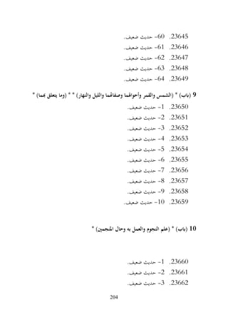 204
23645
.
60
-
.‫ضعيف‬ ‫حديث‬
23646
.
61
-
.‫ضعيف‬ ‫حديث‬
23647
.
62
-
.‫ضعيف‬ ‫حديث‬
23648
.
63
-
.‫ضعيف‬ ‫حديث‬
23649
.
64
-
.‫ضعيف‬ ‫حديث‬
9
* )‫هبما‬ ‫يتعلق‬ ‫(وما‬ * * )‫والنهار‬ ‫والليل‬ ‫وصفاهتما‬ ‫وأحواهلما‬ ‫والقمر‬ ‫(الشمس‬ * )‫(ابب‬
23650
.
1
-
.‫ضعيف‬ ‫حديث‬
23651
.
2
-
.‫ضعيف‬ ‫حديث‬
23652
.
3
-
.‫ضعيف‬ ‫حديث‬
23653
.
4
-
.‫ضعيف‬ ‫حديث‬
23654
.
5
-
.‫ضعيف‬ ‫حديث‬
23655
.
6
-
.‫ضعيف‬ ‫حديث‬
23656
.
7
-
.‫ضعيف‬ ‫حديث‬
23657
.
8
-
.‫ضعيف‬ ‫حديث‬
23658
.
9
-
.‫ضعيف‬ ‫حديث‬
23659
.
10
-
.‫ضعيف‬ ‫حديث‬
10
* )‫املنجمني‬ ‫وحال‬ ‫به‬ ‫والعمل‬ ‫النجوم‬ ‫(علم‬ * )‫(ابب‬
23660
.
1
-
.‫ضعيف‬ ‫حديث‬
23661
.
2
-
.‫ضعيف‬ ‫حديث‬
23662
.
3
-
.‫ضعيف‬ ‫حديث‬
 