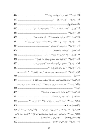 17
24
* " " )‫وبيان‬ ‫االسالم‬‫و‬ ‫االميان‬ ‫بني‬ ‫(الفرق‬ " " * )‫(ابب‬ *
................................
...............
444
25
* " " )‫االسالم‬ ‫(نسبة‬ " " * * )‫(ابب‬ * .
................................
..............................
447
26
)‫ايع‬‫ر‬‫الش‬ ‫(ابب‬ .
................................
................................
........................
447
27
* " )‫االسالم‬ ‫وفضل‬ ‫(وشعبهما‬ " * * )‫االميان‬‫و‬ ‫االسالم‬ ‫(دعائم‬ " * * )‫(ابب‬ *
........................
447
28
-
* * )‫(ابب‬ *
................................
................................
.......................
451
29
* " ‫عنه‬ ‫خيرجه‬ ‫ما‬ ‫أدىن‬‫و‬ " * * " ‫مؤمنا‬ ‫العبد‬ ‫به‬ ‫يكون‬ ‫ما‬ ‫أدىن‬ " * * )‫(ابب‬ *
..........................
452
30
-
* " )‫ح‬
‫ار‬‫و‬‫اجل‬ ‫على‬ ‫(مبثوث‬ " * * " )‫االميان‬ ‫أن‬‫و‬ ،‫االميان‬ ‫جزء‬ ‫العمل‬ ‫(ان‬ " * * )‫(ابب‬ *
............
452
31
-
" )‫ابلظلم‬ ‫االميان‬ ‫لبس‬ ‫عدم‬ ‫(يف‬ " * )‫(ابب‬ *
................................
.......................
454
32
* " ‫وحقائقه‬ ‫االميان‬ ‫درجات‬ " * * )‫(ابب‬ *
................................
...........................
454
33
* " )‫ونقصانه‬ ‫ايدته‬‫ز‬‫و‬ ‫االميان‬ ‫وروح‬ ‫(السكينة‬ " * * )‫(ابب‬ *
................................
...........
455
34
-
* " )‫االميان‬ ‫ال‬‫و‬‫ز‬ ‫امكان‬‫و‬ ،‫ومستودع‬ ‫مستقر‬ ‫االميان‬ ‫(ان‬ " * * )‫(ابب‬ *
.............................
456
35
-
)‫الذنب‬ ‫عن‬ ‫(املؤمنني‬ " " )‫هللا‬ ‫يكف‬ ‫ال‬ ‫أجلها‬ ‫من‬ ‫الىت‬ ‫(العلة‬ " * )‫(ابب‬ *
..........................
457
36
-
* " ‫هللا‬ ‫يف‬ ‫البغض‬‫و‬ ‫هللا‬ ‫يف‬ ‫احلب‬ " * * )‫(ابب‬ *
................................
.....................
457
37
-
‫اولياء‬‫و‬ ‫العباد‬ ‫خيار‬ ‫(صفات‬ " * * )‫(ابب‬ *
‫عن‬ ‫رويت‬ ‫(الىت‬ " * * " )‫امات‬‫ر‬‫الك‬ ‫بعض‬ ‫ذكر‬ ‫وفيه‬ ،‫هللا‬
* " )‫الصاحلني‬
................................
................................
..............................
459
38
* ‫امل‬ :‫البقرة‬ ‫االايت‬ ‫اهلدى‬‫و‬ ‫الفالح‬ ‫يوجب‬ ‫وما‬ ‫وآفاهتا‬ ‫املكارم‬ ‫امع‬‫و‬‫ج‬ * )‫(ابب‬ *
........................
461
(
39
‫وحرمت‬ ،‫اخوته‬ ‫ووجبت‬ ،‫عدالته‬ ‫(ظهرت‬ " * * " )‫فيه‬ ‫كانت‬‫من‬ ‫الىت‬ ‫اخلصال‬‫و‬ ‫(العدالة‬ " * * )‫(ابب‬ * )
* " )‫غيبته‬
................................
................................
................................
..
466
40
* " )‫الفتوة‬‫و‬ ‫املروة‬ ‫ومعىن‬ ،‫االنسان‬ ‫كمال‬‫به‬ ‫(ما‬ " * * )‫(ابب‬ *
................................
........
467
41
* " )‫املهلكات‬‫و‬ ‫(املنجيات‬ " * * )‫(ابب‬ *
................................
...........................
467
(
42
* " )‫البله‬ ‫(ومدح‬ " * * " )‫الوجوه‬ ‫حسان‬ ‫ومدح‬ ،‫الناس‬ ‫(اصناف‬ " * * )‫(ابب‬ * )
...................
467
(
43
‫تعاىل‬ ‫هللا‬ ‫حب‬ )‫(ابب‬ )
................................
................................
................
468
44
* " )‫احلقيقيات‬ ‫احلياة‬‫و‬ ‫النطق‬‫و‬( " * * " )‫البصر‬‫و‬ ‫السمع‬ ‫ومعىن‬ ،‫وفساده‬ ‫وصالحه‬ ‫(القلب‬ " * )‫(ابب‬
..
470
(
45
،‫االكرب‬ ‫اجلهاد‬ ‫(ومعىن‬ " * * " )‫هلا‬ ‫ين‬‫ز‬‫و‬ ‫ينتها‬‫ز‬ ‫وما‬ ،‫عليها‬ ‫االعتماد‬ ‫وعدم‬ ،‫النفس‬ ‫اتب‬‫ر‬‫(م‬ " * * )‫(ابب‬ * )
* " )‫املطاعم‬‫و‬ ‫املالذ‬ ‫ترك‬ ‫عن‬ ‫النهى‬‫و‬( " * * " )‫وجماهدهتا‬ ‫النفس‬ ‫وحماسبة‬
................................
....
472
46
* " )‫اء‬‫و‬‫االه‬‫و‬ ‫ات‬‫و‬‫الشه‬ ‫(ترك‬ " * * )‫(ابب‬ * .
................................
.........................
473
 