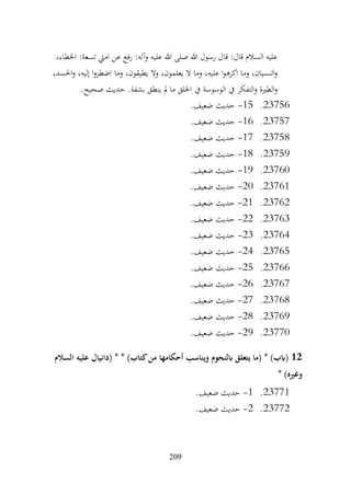 209
،‫اخلطاء‬ :‫تسعة‬ ‫اميت‬ ‫عن‬ ‫رفع‬ :‫وآله‬ ‫عليه‬ ‫هللا‬ ‫صلى‬ ‫هللا‬ ‫رسول‬ ‫قال‬ :‫قال‬ ‫السالم‬ ‫عليه‬
،‫احلسد‬‫و‬ ،‫إليه‬ ‫ا‬‫و‬‫اضطر‬ ‫وما‬ ،‫يطيقون‬ ‫وال‬ ،‫يعلمون‬ ‫ال‬ ‫وما‬ ،‫عليه‬ ‫ا‬‫و‬‫اكره‬ ‫وما‬ ،‫النسيان‬‫و‬
.‫صحيح‬ ‫حديث‬ .‫بشفة‬ ‫ينطق‬ ‫مل‬ ‫ما‬ ‫اخللق‬ ‫يف‬ ‫الوسوسة‬ ‫يف‬ ‫التفكر‬‫و‬ ‫الطرية‬‫و‬
23756
.
15
-
.‫ضعيف‬ ‫حديث‬
23757
.
16
-
.‫ضعيف‬ ‫حديث‬
23758
.
17
-
.‫ضعيف‬ ‫حديث‬
23759
.
18
-
.‫ضعيف‬ ‫حديث‬
23760
.
19
-
.‫ضعيف‬ ‫حديث‬
23761
.
20
-
.‫ضعيف‬ ‫حديث‬
23762
.
21
-
.‫ضعيف‬ ‫حديث‬
23763
.
22
-
.‫ضعيف‬ ‫حديث‬
23764
.
23
-
.‫ضعيف‬ ‫حديث‬
23765
.
24
-
.‫ضعيف‬ ‫حديث‬
23766
.
25
-
.‫ضعيف‬ ‫حديث‬
23767
.
26
-
.‫ضعيف‬ ‫حديث‬
23768
.
27
-
.‫ضعيف‬ ‫حديث‬
23769
.
28
-
‫حديث‬
.‫ضعيف‬
23770
.
29
-
.‫ضعيف‬ ‫حديث‬
12
‫السالم‬ ‫عليه‬ ‫(دانيال‬ * * )‫كتاب‬‫من‬ ‫أحكامها‬ ‫ويناسب‬ ‫ابلنجوم‬ ‫يتعلق‬ ‫(ما‬ * )‫(ابب‬
* )‫وغريه‬
23771
.
1
-
.‫ضعيف‬ ‫حديث‬
23772
.
2
-
.‫ضعيف‬ ‫حديث‬
 