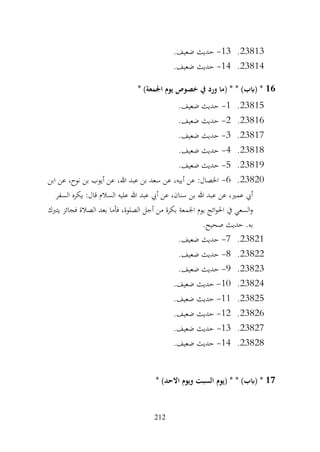 212
23813
.
13
-
.‫ضعيف‬ ‫حديث‬
23814
.
14
-
.‫ضعيف‬ ‫حديث‬
16
* )‫اجلمعة‬ ‫يوم‬ ‫خصوص‬ ‫يف‬ ‫ورد‬ ‫(ما‬ * * )‫(ابب‬ *
23815
.
1
-
.‫ضعيف‬ ‫حديث‬
23816
.
2
-
.‫ضعيف‬ ‫حديث‬
23817
.
3
-
.‫ضعيف‬ ‫حديث‬
23818
.
4
-
.‫ضعيف‬ ‫حديث‬
23819
.
5
-
.‫ضعيف‬ ‫حديث‬
23820
.
6
-
‫ابن‬ ‫عن‬ ،‫نوح‬ ‫بن‬ ‫أيوب‬ ‫عن‬ ،‫هللا‬ ‫عبد‬ ‫بن‬ ‫سعد‬ ‫عن‬ ،‫أبيه‬ ‫عن‬ :‫اخلصال‬
‫السفر‬ ‫يكره‬ :‫قال‬ ‫السالم‬ ‫عليه‬ ‫هللا‬ ‫عبد‬ ‫أيب‬ ‫عن‬ ،‫سنان‬ ‫بن‬ ‫هللا‬ ‫عبد‬ ‫عن‬ ،‫عمري‬ ‫أيب‬
‫يتربك‬ ‫فجائز‬ ‫الصالة‬ ‫بعد‬ ‫فأما‬ ،‫الصلوة‬ ‫أجل‬ ‫من‬ ‫بكرة‬ ‫اجلمعة‬ ‫يوم‬ ‫ائج‬‫و‬‫احل‬ ‫يف‬ ‫السعي‬‫و‬
.‫صحيح‬ ‫حديث‬ .‫به‬
23821
.
7
-
.‫ضعيف‬ ‫حديث‬
23822
.
8
-
.‫ضعيف‬ ‫حديث‬
23823
.
9
-
.‫ضعيف‬ ‫حديث‬
23824
.
10
-
.‫ضعيف‬ ‫حديث‬
23825
.
11
-
.‫ضعيف‬ ‫حديث‬
23826
.
12
-
.‫ضعيف‬ ‫حديث‬
23827
.
13
-
.‫ضعيف‬ ‫حديث‬
23828
.
14
-
.‫ضعيف‬ ‫حديث‬
17
‫(يوم‬ * * )‫(ابب‬ *
* )‫االحد‬ ‫ويوم‬ ‫السبت‬
 
