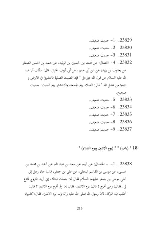 213
23829
.
1
-
.‫ضعيف‬ ‫حديث‬
23830
.
2
-
.‫ضعيف‬ ‫حديث‬
23831
.
3
-
.‫ضعيف‬ ‫حديث‬
23832
.
4
-
‫الصفار‬ ‫احلسن‬ ‫بن‬ ‫حممد‬ ‫عن‬ ،‫ليد‬‫و‬‫ال‬ ‫بن‬ ‫احلسني‬ ‫بن‬ ‫حممد‬ ‫عن‬ :‫اخلصال‬
‫عبد‬ ‫أاب‬ ‫سألت‬ :‫قال‬ ،‫از‬‫ز‬‫اخل‬ ‫أيوب‬ ‫أيب‬ ‫عن‬ ،‫عمري‬ ‫أيب‬ ‫ابن‬ ‫عن‬ ،‫يد‬‫ز‬‫ي‬ ‫بن‬ ‫يعقوب‬ ‫عن‬
‫و‬ ‫االرض‬ ‫يف‬ ‫ا‬‫و‬‫فانتشر‬ ‫الصلوة‬ ‫قضيت‬ ‫فإذا‬ " ‫عزوجل‬ ‫هللا‬ ‫قول‬ ‫عن‬ ‫السالم‬ ‫عليه‬ ‫هللا‬
‫ا‬‫و‬ ،‫اجلمعة‬ ‫يوم‬ ‫الصالة‬ :‫قال‬ " ‫هللا‬ ‫فضل‬ ‫من‬ ‫ا‬‫و‬‫ابتغ‬
‫حديث‬ .‫السبت‬ ‫يوم‬ ‫النتشار‬
.‫صحيح‬
23833
.
5
-
.‫ضعيف‬ ‫حديث‬
23834
.
6
-
.‫ضعيف‬ ‫حديث‬
23835
.
7
-
.‫ضعيف‬ ‫حديث‬
23836
.
8
-
.‫ضعيف‬ ‫حديث‬
23837
.
9
-
.‫ضعيف‬ ‫حديث‬
18
* )‫الثلثاء‬ ‫ويوم‬ ‫االثنني‬ ‫(يوم‬ * * )‫(ابب‬ *
23838
.
1
-
-
‫بن‬ ‫حممد‬ ‫بن‬ ‫أمحد‬ ‫عن‬ ،‫هللا‬ ‫عبد‬ ‫بن‬ ‫سعد‬ ‫عن‬ ،‫أبيه‬ ‫عن‬ :‫اخلصال‬
‫إىل‬ ‫رجل‬ ‫جاء‬ :‫قال‬ ،‫جعفر‬ ‫بن‬ ‫علي‬ ‫عن‬ ،‫البجلي‬ ‫القاسم‬ ‫بن‬ ‫موسى‬ ‫عن‬ ،‫عيسى‬
‫فادع‬ ‫اخلروج‬ ‫يد‬‫ر‬‫أ‬ ‫إين‬ ،‫فداك‬ ‫جعلت‬ :‫له‬ ‫فقال‬ ‫السالم‬ ‫عليهما‬ ‫جعفر‬ ‫بن‬ ‫موسى‬ ‫أخي‬
‫ي‬ ‫ج‬
‫ختر‬ ‫مل‬‫و‬ :‫له‬ ‫فقال‬ ،‫االثنني‬ ‫يوم‬ :‫قال‬ ‫؟‬ ‫ج‬
‫ختر‬ ‫ومىت‬ :‫فقال‬ .‫يل‬
:‫قال‬ ‫؟‬ ‫االثنني‬ ‫وم‬
،‫ا‬‫و‬‫كذب‬:‫فقال‬ ،‫االثنني‬ ‫يوم‬ ‫لد‬‫و‬ ‫وآله‬ ‫عليه‬ ‫هللا‬ ‫صلى‬ ‫هللا‬ ‫رسول‬ ‫الن‬ ،‫كة‬
‫الرب‬ ‫فيه‬ ‫أطلب‬
 