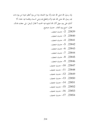 214
‫مات‬ ‫يوم‬ ‫من‬ ‫شوما‬ ‫أعظم‬ ‫يوم‬ ‫من‬ ‫وما‬ ،‫اجلمعة‬ ‫يوم‬ ‫وآله‬ ‫عليه‬ ‫هللا‬ ‫صلى‬ ‫هللا‬ ‫رسول‬ ‫لد‬‫و‬
‫أال‬ ،‫حقنا‬ ‫فيه‬ ‫وظلمنا‬ ‫السماء‬ ‫وحي‬ ‫فيه‬ ‫انقطع‬‫و‬ ‫وآله‬ ‫عليه‬ ‫هللا‬ ‫صلى‬ ‫هللا‬ ‫رسول‬ ‫فيه‬
،‫فداك‬ ‫جعلت‬ ‫بلى‬ :‫الرجل‬ ‫فقال‬ ‫؟‬ ‫احلديد‬ ‫فيه‬ ‫لداوود‬ ‫هللا‬ ‫أالن‬ ‫سهل‬ ‫يوم‬ ‫على‬ ‫أدلك‬
‫حديث‬ .‫الثلثاء‬ ‫يوم‬ ‫ج‬
‫اخر‬ :‫فقال‬
.‫صحيح‬
23839
.
2
-
.‫ضعيف‬ ‫حديث‬
23840
.
3
-
.‫ضعيف‬ ‫حديث‬
23841
.
4
-
.‫ضعيف‬ ‫حديث‬
23842
.
5
-
.‫ضعيف‬ ‫حديث‬
23843
.
6
-
.‫ضعيف‬ ‫حديث‬
23844
.
7
-
.‫ضعيف‬ ‫حديث‬
23845
.
8
-
.‫ضعيف‬ ‫حديث‬
23846
.
9
-
.‫ضعيف‬ ‫حديث‬
23847
.
10
-
.‫ضعيف‬ ‫حديث‬
23848
.
11
-
.‫ضعيف‬ ‫حديث‬
23849
.
12
-
.‫ضعيف‬ ‫حديث‬
23850
.
13
-
.‫ضعيف‬ ‫حديث‬
23851
.
14
-
.‫ضعيف‬ ‫حديث‬
23852
.
15
-
.‫ضعيف‬ ‫حديث‬
23853
.
16
-
.‫ضعيف‬ ‫حديث‬
23854
.
17
-
.‫ضعيف‬ ‫حديث‬
 