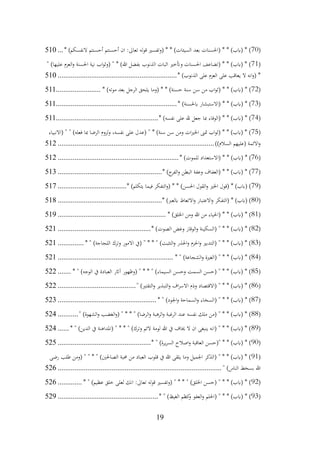 19
(
70
* )‫النفسكم‬ ‫أحسنتم‬ ‫أحسنتم‬ ‫ان‬ :‫تعاىل‬ ‫قوله‬ ‫(وتفسري‬ * * )‫السيئات‬ ‫بعد‬ ‫(احلسنات‬ * * )‫(ابب‬ * )
...
510
(
71
" )‫عليها‬ ‫العزم‬‫و‬ ‫احلسنة‬ ‫نية‬ ‫اب‬‫و‬‫(وث‬ " * )‫هللا‬ ‫بفضل‬ ‫الذنوب‬ ‫اثبات‬ ‫وأتخري‬ ‫احلسنات‬ ‫(تضاعف‬ * * )‫(ابب‬ * )
* )‫الذنوب‬ ‫على‬ ‫العزم‬ ‫على‬ ‫يعاقب‬ ‫ال‬ ‫انه‬‫و‬( *
................................
................................
510
(
72
* * )‫حسنة‬ ‫سنة‬ ‫سن‬ ‫من‬ ‫اب‬‫و‬‫(ث‬ * * )‫(ابب‬ * )
* )‫موته‬ ‫بعد‬ ‫الرجل‬ ‫يلحق‬ ‫(وما‬
........................
511
(
73
* )‫ابحلسنة‬ ‫(االستبشار‬ * * )‫(ابب‬ * )
................................
................................
.
511
(
74
* )‫نفسه‬ ‫على‬ ‫هلل‬ ‫جعل‬ ‫مبا‬ ‫(الوفاء‬ * * )‫(ابب‬ * )
................................
.......................
511
(
75
‫(االنبياء‬ " " )‫فعله‬ ‫مبا‬ ‫الرضا‬ ‫لزوم‬‫و‬ ،‫نفسه‬ ‫على‬ ‫(عدل‬ " * )‫سنة‬ ‫سن‬ ‫ومن‬ ‫ات‬‫ري‬‫اخل‬ ‫متىن‬ ‫اب‬‫و‬‫(ث‬ * * )‫(ابب‬ * )
))‫السالم‬ ‫(عليهم‬ ‫االئمة‬‫و‬
................................
................................
....................
512
(
76
* )‫للموت‬ ‫(االستعداد‬ * * )‫(ابب‬ * )
................................
................................
.
512
(
77
* )‫ج‬
‫الفر‬‫و‬ ‫البطن‬ ‫وعفة‬ ‫(العفاف‬ * * )‫(ابب‬ * )
................................
........................
513
(
79
* )‫يتكلم‬ ‫فيما‬ ‫التفكر‬‫و‬( * * )‫احلسن‬ ‫القول‬‫و‬ ‫اخلري‬ ‫(قول‬ * )‫(ابب‬ )
................................
.....
517
(
80
* )‫ابلعرب‬ ‫االتعاظ‬‫و‬ ‫االعتبار‬‫و‬ ‫(التفكر‬ * )‫(ابب‬ )
................................
........................
518
(
81
* )‫اخللق‬ ‫ومن‬ ‫هللا‬ ‫من‬ ‫(احلياء‬ * * )‫(ابب‬ * )
................................
..........................
519
(
82
* )‫الصوت‬ ‫وغض‬ ‫الوقار‬‫و‬ ‫(السكينة‬ " * * )‫(ابب‬ * )
................................
..................
521
(
83
* " )‫اللجاجة‬ ‫وترك‬ ‫االمور‬ ‫(يف‬ " * * " )‫التثبت‬‫و‬ ‫احلذر‬‫و‬ ‫احلزم‬‫و‬ ‫(التدبري‬ " * * )‫(ابب‬ * )
..............
521
(
84
* " )‫الشجاعة‬‫و‬ ‫(الغرية‬ " * * )‫(ابب‬ * )
................................
..............................
521
(
85
* " )‫الوجه‬ ‫يف‬ ‫العبادة‬ ‫آاثر‬ ‫(وظهور‬ " * * " )‫السيماء‬ ‫وحسن‬ ‫السمت‬ ‫(حسن‬ " * * )‫(ابب‬ * )
.......
522
(
86
" )‫التقتري‬‫و‬ ‫التبذير‬‫و‬ ‫اف‬‫ر‬‫االس‬ ‫وذم‬ ‫(االقتصاد‬ " * * )‫(ابب‬ * )
................................
..........
522
(
87
* " )‫اجلود‬‫و‬ ‫السماحة‬‫و‬ ‫(السخاء‬ " * * )‫(ابب‬ * )
................................
.....................
523
(
88
" )‫الشهوة‬‫و‬ ‫الغضب‬‫و‬( " * * " )‫الرضا‬‫و‬ ‫الرهبة‬‫و‬ ‫الرغبة‬ ‫عند‬ ‫نفسه‬ ‫ملك‬ ‫(من‬ " * * )‫(ابب‬ * )
...........
524
(
89
* " )‫الدين‬ ‫يف‬ ‫(املداهنة‬ " * * " )‫وترك‬ ‫الئم‬ ‫لومة‬ ‫هللا‬ ‫يف‬ ‫خياف‬ ‫ال‬ ‫ان‬ ‫ينبغى‬ ‫(انه‬ " * * )‫(ابب‬ * )
......
524
(
90
* " )‫يرة‬‫ر‬‫الس‬ ‫اصالح‬‫و‬ ‫العاقبة‬ ‫"(حسن‬ * * )‫(ابب‬ * )
................................
..................
525
(
91
‫رضى‬ ‫طلب‬ ‫(ومن‬ " " * " )‫الصاحلني‬ ‫حمبة‬ ‫من‬ ‫العباد‬ ‫قلوب‬ ‫يف‬ ‫هللا‬ ‫يلقى‬ ‫وما‬ ‫اجلميل‬ ‫(الذكر‬ " * * )‫(ابب‬ * )
" )‫الناس‬ ‫بسخط‬ ‫هللا‬
................................
................................
........................
526
(
92
* " )‫عظيم‬ ‫خلق‬ ‫لعلى‬ ‫انك‬ :‫تعاىل‬ ‫قوله‬ ‫(وتفسري‬ " * * " )‫اخللق‬ ‫(حسن‬ " * * )‫(ابب‬ * )
.............
526
(
93
* " )‫الغيظ‬ ‫كظم‬
‫و‬ ‫العفو‬‫و‬ ‫(احللم‬ " * * )‫(ابب‬ * )
................................
......................
529
 