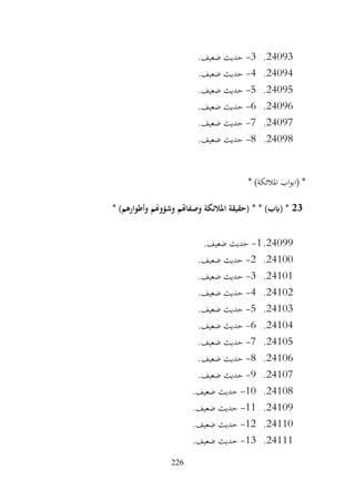 226
24093
.
3
-
.‫ضعيف‬ ‫حديث‬
24094
.
4
-
.‫ضعيف‬ ‫حديث‬
24095
.
5
-
.‫ضعيف‬ ‫حديث‬
24096
.
6
-
.‫ضعيف‬ ‫حديث‬
24097
.
7
-
.‫ضعيف‬ ‫حديث‬
24098
.
8
-
.‫ضعيف‬ ‫حديث‬
* )‫املالئكة‬ ‫اب‬‫و‬‫(اب‬ *
23
* )‫وأطوارهم‬ ‫وشؤوهنم‬ ‫وصفاهتم‬ ‫املالئكة‬ ‫(حقيقة‬ * * )‫(ابب‬ *
24099
.
1
-
.‫ضعيف‬ ‫حديث‬
24100
.
2
-
.‫ضعيف‬ ‫حديث‬
24101
.
3
-
.‫ضعيف‬ ‫حديث‬
24102
.
4
-
.‫ضعيف‬ ‫حديث‬
24103
.
5
-
.‫ضعيف‬ ‫حديث‬
24104
.
6
-
.‫ضعيف‬ ‫حديث‬
24105
.
7
-
.‫ضعيف‬ ‫حديث‬
24106
.
8
-
.‫ضعيف‬ ‫حديث‬
24107
.
9
-
.‫ضعيف‬ ‫حديث‬
24108
.
10
-
.‫ضعيف‬ ‫حديث‬
24109
.
11
-
.‫ضعيف‬ ‫حديث‬
24110
.
12
-
.‫ضعيف‬ ‫حديث‬
24111
.
13
-
.‫ضعيف‬ ‫حديث‬
 