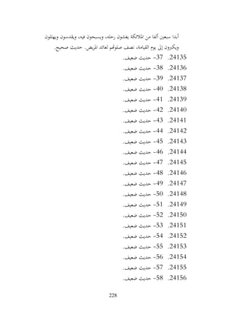 228
‫ويهللون‬ ‫ويقدسون‬ ،‫فيه‬ ‫ويسبحون‬ ،‫رحله‬ ‫يغشون‬ ‫املالئكة‬ ‫من‬ ‫ألفا‬ ‫سبعني‬ ‫أبدا‬
.‫صحيح‬ ‫حديث‬ .‫يض‬‫ر‬‫امل‬ ‫لعائد‬ ‫صلوهتم‬ ‫نصف‬ ،‫القيامة‬ ‫يوم‬ ‫إىل‬ ‫ويكربون‬
24135
.
37
-
.‫ضعيف‬ ‫حديث‬
24136
.
38
-
.‫ضعيف‬ ‫حديث‬
24137
.
39
-
.‫ضعيف‬ ‫حديث‬
24138
.
40
-
.‫ضعيف‬ ‫حديث‬
24139
.
41
-
.‫ضعيف‬ ‫حديث‬
24140
.
42
-
.‫ضعيف‬ ‫حديث‬
24141
.
43
-
.‫ضعيف‬ ‫حديث‬
24142
.
44
-
.‫ضعيف‬ ‫حديث‬
24143
.
45
-
.‫ضعيف‬ ‫حديث‬
24144
.
46
-
.‫ضعيف‬ ‫حديث‬
24145
.
47
-
.‫ضعيف‬ ‫حديث‬
24146
.
48
-
.‫ضعيف‬ ‫حديث‬
24147
.
49
-
.‫ضعيف‬ ‫حديث‬
24148
.
50
-
.‫ضعيف‬ ‫حديث‬
24149
.
51
-
.‫ضعيف‬ ‫حديث‬
24150
.
52
-
.‫ضعيف‬ ‫حديث‬
24151
.
53
-
.‫ضعيف‬ ‫حديث‬
24152
.
54
-
.‫ضعيف‬ ‫حديث‬
24153
.
55
-
.‫ضعيف‬ ‫حديث‬
24154
.
56
-
.‫ضعيف‬ ‫حديث‬
24155
.
57
-
.‫ضعيف‬ ‫حديث‬
24156
.
58
-
.‫ضعيف‬ ‫حديث‬
 