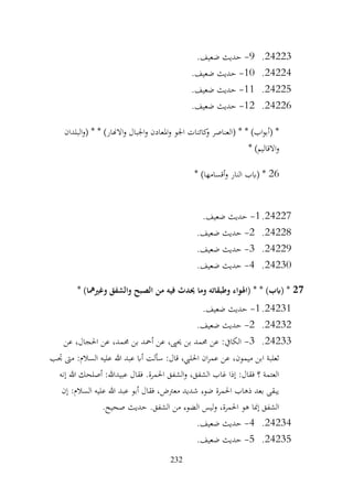232
24223
.
9
-
.‫ضعيف‬ ‫حديث‬
24224
.
10
-
.‫ضعيف‬ ‫حديث‬
24225
.
11
-
.‫ضعيف‬ ‫حديث‬
24226
.
12
-
.‫ضعيف‬ ‫حديث‬
‫البلدان‬‫و‬( * * )‫االهنار‬‫و‬ ‫اجلبال‬‫و‬ ‫املعادن‬‫و‬ ‫اجلو‬ ‫كائنات‬
‫و‬ ‫(العناصر‬ * * )‫اب‬‫و‬‫(أب‬ *
* )‫االقاليم‬‫و‬
26
‫(ابب‬ *
* )‫أقسامها‬‫و‬ ‫النار‬
24227
.
1
-
.‫ضعيف‬ ‫حديث‬
24228
.
2
-
.‫ضعيف‬ ‫حديث‬
24229
.
3
-
.‫ضعيف‬ ‫حديث‬
24230
.
4
-
.‫ضعيف‬ ‫حديث‬
27
* )‫وغريمها‬ ‫والشفق‬ ‫الصبح‬ ‫من‬ ‫فيه‬ ‫حيدث‬ ‫وما‬ ‫وطبقاته‬ ‫(اهلواء‬ * * )‫(ابب‬ *
24231
.
1
-
.‫ضعيف‬ ‫حديث‬
24232
.
2
-
.‫ضعيف‬ ‫حديث‬
24233
.
3
-
‫عن‬ ،‫احلجال‬ ‫عن‬ ،‫حممد‬ ‫بن‬ ‫أمحد‬ ‫عن‬ ،‫حيىي‬ ‫بن‬ ‫حممد‬ ‫عن‬ :‫الكايف‬
‫ابن‬ ‫ثعلبة‬
‫جتب‬ ‫مىت‬ :‫السالم‬ ‫عليه‬ ‫هللا‬ ‫عبد‬ ‫أاب‬ ‫سألت‬ :‫قال‬ ،‫احلليب‬ ‫ان‬‫ر‬‫عم‬ ‫عن‬ ،‫ميمون‬
‫إنه‬ ‫هللا‬ ‫أصلحك‬ :‫عبيدهللا‬ ‫فقال‬ .‫احلمرة‬ ‫الشفق‬‫و‬ ،‫الشفق‬ ‫غاب‬ ‫إذا‬ :‫فقال‬ ‫؟‬ ‫العتمة‬
‫إن‬ :‫السالم‬ ‫عليه‬ ‫هللا‬ ‫عبد‬ ‫أبو‬ ‫فقال‬ ،‫معرتض‬ ‫شديد‬ ‫ضوء‬ ‫احلمرة‬ ‫ذهاب‬ ‫بعد‬ ‫يبقى‬
.‫الشفق‬ ‫من‬ ‫الضوء‬ ‫ليس‬‫و‬ ،‫احلمرة‬ ‫هو‬ ‫إمنا‬ ‫الشفق‬
.‫صحيح‬ ‫حديث‬
24234
.
4
-
.‫ضعيف‬ ‫حديث‬
24235
.
5
-
.‫ضعيف‬ ‫حديث‬
 