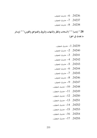 233
24236
.
6
-
.‫ضعيف‬ ‫حديث‬
24237
.
7
-
.‫ضعيف‬ ‫حديث‬
24238
.
8
-
.‫ضعيف‬ ‫حديث‬
28
‫(وسائر‬ * * )‫والقوس‬ ‫والصواعق‬ ‫والربوق‬ ‫والشهاب‬ ‫واملطر‬ ‫(السحاب‬ * * )‫(ابب‬ *
)‫اجلو‬ ‫يف‬ ‫حيدث‬ ‫ما‬
24239
.
1
-
.‫ضعيف‬ ‫حديث‬
24240
.
2
-
.‫ضعيف‬ ‫حديث‬
24241
.
3
-
.‫ضعيف‬ ‫حديث‬
24242
.
4
-
.‫ضعيف‬ ‫حديث‬
24243
.
5
-
‫حديث‬
.‫ضعيف‬
24244
.
6
-
.‫ضعيف‬ ‫حديث‬
24245
.
7
-
.‫ضعيف‬ ‫حديث‬
24246
.
8
-
.‫ضعيف‬ ‫حديث‬
24247
.
9
-
.‫ضعيف‬ ‫حديث‬
24248
.
10
-
.‫ضعيف‬ ‫حديث‬
24249
.
11
-
.‫ضعيف‬ ‫حديث‬
24250
.
12
-
.‫ضعيف‬ ‫حديث‬
24251
.
13
-
.‫ضعيف‬ ‫حديث‬
24252
.
14
-
.‫ضعيف‬ ‫حديث‬
24253
.
15
-
.‫ضعيف‬ ‫حديث‬
24254
.
16
-
.‫ضعيف‬ ‫حديث‬
24255
.
17
-
.‫ضعيف‬ ‫حديث‬
 