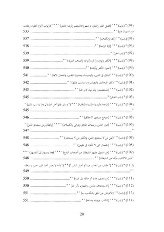 20
(
94
‫وعقاب‬ ‫اء‬‫ر‬‫الفق‬ ‫ام‬‫ر‬‫اك‬ ‫اب‬‫و‬‫(وث‬ " * * " )‫ابلفقر‬ ‫الرضا‬‫و‬ ‫وجمالستهم‬ ‫وحبهم‬ ‫اء‬‫ر‬‫الفق‬‫و‬ ‫الفقر‬ ‫(فضل‬ " * * )‫(ابب‬ * )
* " )‫هبم‬ ‫استهان‬ ‫من‬
................................
................................
........................
533
(
95
* " )‫الكفاف‬‫و‬ ‫(الغنا‬ " * )‫(ابب‬ )
................................
................................
.....
537
(
96
.* " )‫احة‬‫ر‬‫ال‬ ‫(ترك‬ " * * )‫(ابب‬ * )
................................
................................
...
538
(
97
* )‫احلزن‬ ‫(ابب‬ * )
................................
................................
....................
539
(
98
* " )‫الشرك‬ ‫أصناف‬‫و‬ ‫اعه‬‫و‬‫أن‬‫و‬ ‫وآاثره‬ ‫ازمه‬‫و‬‫ل‬‫و‬ ‫(الكفر‬ " * * )‫(ابب‬ * )
................................
...
539
(
99
* " )‫كانه‬
‫أر‬‫و‬ ‫الكفر‬ ‫(اصول‬ " * * )‫(ابب‬ * )
................................
...........................
540
(
100
* " ‫االميان‬ ‫انتحال‬‫و‬ ،‫النفس‬ ‫وحديث‬ ،‫الوسوسة‬‫و‬ ،‫الدين‬ ‫يف‬ ‫"الشك‬ * * )‫(ابب‬ * )
..................
541
(
101
* " )‫ذلك‬ ‫يناسب‬ ‫وما‬ ‫النصاب‬‫و‬ ‫املخالفني‬ ‫(كفر‬ " * )‫(ابب‬ )
................................
.......
542
(
102
* " )‫هللا‬ ‫المر‬ ‫املرجون‬‫و‬ ‫(املستضعفني‬ " * * )‫(ابب‬ * )
................................
...............
543
(
103
* )‫النفاق‬ ‫(ابب‬ * )
................................
................................
.................
545
(
104
" )‫ذلك‬ ‫يناسب‬ ‫وما‬ ‫الضالل‬ ‫أهل‬ ‫فرق‬ ‫وساير‬ "( * * " )‫اقفية‬‫و‬‫ال‬‫و‬ ‫البرتية‬‫و‬ ‫يدية‬‫ز‬‫ال‬‫و‬ ‫(املرجئة‬ " * * )‫(ابب‬ * )
*
................................
................................
................................
...........
545
(
105
* " )‫االخالق‬ ‫مساوي‬ ‫امع‬‫و‬‫(ج‬ " * * )‫(ابب‬ * )
................................
....................
546
(
106
" )‫اللعن‬ ‫يستحق‬ ‫ومن‬ ‫الظامل‬‫و‬( " * * " )‫الكسالن‬‫و‬ ‫ائي‬‫ر‬‫امل‬‫و‬ ‫املنافق‬ ‫وصفات‬ ،‫الناس‬ ‫ار‬‫ر‬‫(ش‬ " * * )‫(ابب‬ * )
*
................................
................................
................................
...........
547
(
107
* " )‫يستحقه‬ ‫ال‬ ‫من‬ ‫وتكفري‬ ،‫اللعن‬ ‫يستحق‬ ‫ال‬ ‫من‬ ‫(لعن‬ " * )‫(ابب‬ )
...............................
548
(
108
* " )‫املؤمن‬ ‫يف‬ ‫تكون‬ ‫ال‬ ‫الىت‬ ‫(اخلصال‬ " * * )‫(ابب‬ * )
................................
.............
548
(
109
* * " )‫أنفسهم‬ ‫إىل‬ ‫ينسبون‬ ‫(وما‬ " * * " )‫البدع‬ ‫أصحاب‬ ‫من‬ ‫الشيطان‬ ‫عليهم‬ ‫استوىل‬ ‫(من‬ " * * )‫(ابب‬ * )
* " )‫الشيطان‬ ‫من‬ ‫أهنا‬‫و‬ ‫االكاذيب‬ ‫(من‬ "
................................
................................
....
548
(
110
‫يستحقه‬ ‫عمن‬ ‫الوزر‬ ‫أحد‬ ‫حيمل‬ ‫ال‬ ‫أنه‬‫و‬ "( * * )" ‫الناس‬ ‫أضل‬ ‫أو‬ ‫دينا‬ ‫أحدث‬ ‫من‬ ‫عقاب‬ "( * * )‫(ابب‬ * )
* "
................................
................................
................................
.........
549
(
111
* " )‫غريه‬ ‫إىل‬ ‫خالفه‬ ‫مث‬ ‫عدال‬ ‫وصف‬ ‫(من‬ " * * )‫(ابب‬ * )
................................
..........
550
(
112
* " )‫هللا‬ ‫أبمر‬ ‫التهاون‬‫و‬ ،‫ابلدين‬ ‫(االستخفاف‬ " * * )‫(ابب‬ * )
................................
......
550
(
113
* " )‫به‬ ‫التكذيب‬‫و‬ ‫احلق‬ ‫عن‬ ‫اض‬‫ر‬‫(االع‬ " * )‫(ابب‬ )
................................
.................
551
(
114
* " )‫ومساعه‬ ‫ايته‬‫و‬‫ور‬ ‫(الكذب‬ " * * )‫(ابب‬ * )
................................
......................
551
 