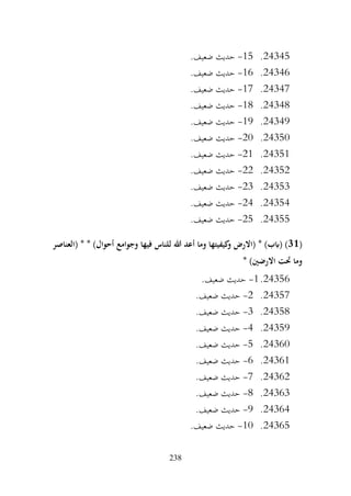 238
24345
.
15
-
.‫ضعيف‬ ‫حديث‬
24346
.
16
-
.‫ضعيف‬ ‫حديث‬
24347
.
17
-
.‫ضعيف‬ ‫حديث‬
24348
.
18
-
.‫ضعيف‬ ‫حديث‬
24349
.
19
-
.‫ضعيف‬ ‫حديث‬
24350
.
20
-
.‫ضعيف‬ ‫حديث‬
24351
.
21
-
.‫ضعيف‬ ‫حديث‬
24352
.
22
-
.‫ضعيف‬ ‫حديث‬
24353
.
23
-
.‫ضعيف‬ ‫حديث‬
24354
.
24
-
.‫ضعيف‬ ‫حديث‬
24355
.
25
-
.‫ضعيف‬ ‫حديث‬
(
31
‫وجوامع‬ ‫فيها‬ ‫للناس‬ ‫هللا‬ ‫أعد‬ ‫وما‬ ‫كيفيتها‬
‫و‬ ‫(االرض‬ * )‫(ابب‬ )
‫(العناصر‬ * * )‫أحوال‬
* )‫االرضني‬ ‫حتت‬ ‫وما‬
24356
.
1
-
.‫ضعيف‬ ‫حديث‬
24357
.
2
-
.‫ضعيف‬ ‫حديث‬
24358
.
3
-
.‫ضعيف‬ ‫حديث‬
24359
.
4
-
.‫ضعيف‬ ‫حديث‬
24360
.
5
-
.‫ضعيف‬ ‫حديث‬
24361
.
6
-
.‫ضعيف‬ ‫حديث‬
24362
.
7
-
.‫ضعيف‬ ‫حديث‬
24363
.
8
-
.‫ضعيف‬ ‫حديث‬
24364
.
9
-
.‫ضعيف‬ ‫حديث‬
24365
.
10
-
.‫ضعيف‬ ‫حديث‬
 