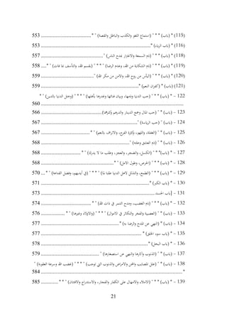 21
(
115
* " )‫القصة‬‫و‬ ‫الباطل‬‫و‬ ‫الكذب‬‫و‬ ‫اللغو‬ ‫(استماع‬ " * * )‫(ابب‬ * )
................................
......
553
(
116
* )‫ايء‬‫ر‬‫ال‬ ‫(ابب‬ * )
................................
................................
...................
553
(
118
" )‫الناس‬ ‫مبدح‬ ‫ار‬‫رت‬‫االغ‬‫و‬ ‫السمعة‬ ‫(ذم‬ " * * )‫(ابب‬ * )
................................
...............
557
(
119
* " )‫فات‬ ‫مبا‬ ‫التأسف‬‫و‬ ،‫هللا‬ ‫(بقسم‬ " * * " )‫الرضا‬ ‫وعدم‬ ،‫هللا‬ ‫من‬ ‫الشكاية‬ ‫(ذم‬ " * * )‫(ابب‬ * )
....
558
(
120
" )‫هللا‬ ‫مكر‬ ‫من‬ ‫االمن‬‫و‬ ،‫هللا‬ ‫روح‬ ‫من‬ ‫(اليأس‬ " * * )‫(ابب‬ * )
................................
........
559
(
121
* )‫النعم‬ ‫ان‬‫ر‬‫(كف‬ * )‫(ابب‬ )
................................
................................
..........
559
122
-
* " )‫ابلدين‬ ‫الدنيا‬ ‫(وختل‬ " * * " )‫أبهلها‬ ‫وغدرها‬ ‫فنائها‬ ‫وبيان‬ ،‫وذمها‬ ‫الدنيا‬ ‫(حب‬ " * * )‫(ابب‬ *
................................
................................
................................
............
560
123
-
‫الدرهم‬‫و‬ ‫الدينار‬ ‫ومجع‬ ‫املال‬ ‫(حب‬ " * )‫(ابب‬
)‫مها‬‫ز‬‫كن‬
‫و‬
................................
..............
566
124
-
" )‫ايسة‬‫ر‬‫ال‬ ‫(حب‬ " )‫(ابب‬
................................
................................
.........
567
125
-
* " )‫ابلنعم‬ ‫اف‬‫ر‬‫االت‬‫و‬ ،‫ح‬
‫الفر‬ ‫كثرة‬
‫و‬ ،‫اللهو‬‫و‬ ،‫(الغفلة‬ " * )‫(ابب‬
................................
.....
567
126
-
" )‫وعلته‬ ‫العشق‬ ‫(ذم‬ " * )‫(ابب‬
................................
................................
...
568
127
-
* " )‫يدرك‬ ‫ال‬ ‫ما‬ ‫وطلب‬ ،‫العجز‬‫و‬ ،‫الضجر‬‫و‬ ،‫(الكسل‬ " * *)‫(ابب‬ *
..............................
568
128
-
* " )‫االمل‬ ‫وطول‬ ،‫(احلرص‬ " * * )‫(ابب‬ *
................................
.......................
568
129
-
* " )‫القناعة‬ ‫وفضل‬ ،‫أيديهم‬ ‫(يف‬ " * * " )‫ملا‬ ‫طلبا‬ ‫الدنيا‬ ‫الهل‬ ‫التذلل‬‫و‬ ،‫(الطمع‬ " * * )‫(ابب‬ *
...
570
130
-
* )‫الكرب‬ ‫(ابب‬ *
................................
................................
..................
571
131
-
‫احلسد‬ ‫[ابب‬
................................
................................
......................
573
132
-
* " )‫هللا‬ ‫ذات‬ ‫يف‬ ‫التنمر‬ ‫ومدح‬ ،‫الغضب‬ ‫(ذم‬ " * * )‫(ابب‬ *
................................
......
574
133
-
* " )‫وغريها‬ ‫االوالد‬‫و‬( " * * " )‫ال‬‫و‬‫االم‬ ‫يف‬ ‫التكاثر‬‫و‬ ‫الفخر‬‫و‬ ‫(العصبية‬ " * )‫(ابب‬
..................
576
134
-
* )‫به‬ ‫الرضا‬‫و‬ ‫املدح‬ ‫عن‬ ‫(النهي‬ * )‫(ابب‬
................................
...........................
577
135
-
* )‫اخللق‬ ‫سوء‬ ‫(ابب‬ *
................................
................................
............
577
136
-
* )‫البخل‬ ‫(ابب‬ *
................................
................................
.................
578
137
-
" )‫استصغارها‬ ‫عن‬ ‫النهي‬‫و‬ ‫وآاثرها‬ ‫(الذنوب‬ " * )‫(ابب‬
................................
............
579
138
-
" )‫العقوبة‬ ‫وسرعة‬ ‫هللا‬ ‫(غضب‬ " * * " )‫توجب‬ ‫اليت‬ ‫الذنوب‬‫و‬ ‫اض‬‫ر‬‫االم‬‫و‬ ‫احملن‬‫و‬ ‫املصايب‬ ‫(علل‬ " * )‫(ابب‬
*
................................
................................
................................
...........
584
139
-
* * " )‫االفتتان‬‫و‬ ‫اج‬‫ر‬‫االستد‬‫و‬ ،‫الفجار‬‫و‬ ‫الكفار‬ ‫على‬ ‫االمهال‬‫و‬ ‫(االمالء‬ " * * )‫(ابب‬ *
.............
585
 
