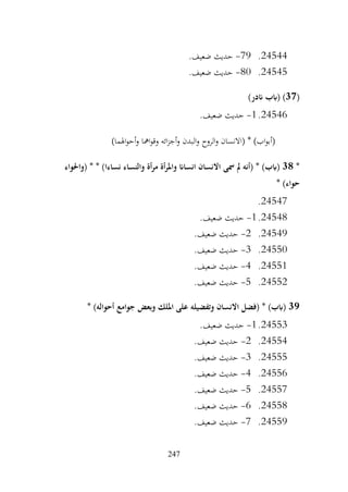 247
24544
.
79
-
.‫ضعيف‬ ‫حديث‬
24545
.
80
-
.‫ضعيف‬ ‫حديث‬
(
37
)‫اندر‬ ‫(ابب‬ )
24546
.
1
-
.‫ضعيف‬ ‫حديث‬
)‫اهلما‬‫و‬‫أح‬‫و‬ ‫امها‬‫و‬‫وق‬ ‫ائه‬‫ز‬‫أج‬‫و‬ ‫البدن‬‫و‬ ‫الروح‬‫و‬ ‫(االنسان‬ * )‫اب‬‫و‬‫(أب‬
*
38
* * )‫نساءا‬ ‫والنساء‬ ‫أة‬‫ر‬‫م‬ ‫أة‬‫ر‬‫وامل‬ ‫انساان‬ ‫االنسان‬ ‫مسى‬ ‫مل‬ ‫(أنه‬ * )‫(ابب‬
‫(واحلواء‬
* )‫حواء‬
24547
.
24548
.
1
-
.‫ضعيف‬ ‫حديث‬
24549
.
2
-
.‫ضعيف‬ ‫حديث‬
24550
.
3
-
.‫ضعيف‬ ‫حديث‬
24551
.
4
-
.‫ضعيف‬ ‫حديث‬
24552
.
5
-
.‫ضعيف‬ ‫حديث‬
39
* )‫أحواله‬ ‫جوامع‬ ‫وبعض‬ ‫امللك‬ ‫على‬ ‫وتفضيله‬ ‫االنسان‬ ‫(فضل‬ * )‫(ابب‬
24553
.
1
-
.‫ضعيف‬ ‫حديث‬
24554
.
2
-
.‫ضعيف‬ ‫حديث‬
24555
.
3
-
.‫ضعيف‬ ‫حديث‬
24556
.
4
-
.‫ضعيف‬ ‫حديث‬
24557
.
5
-
.‫ضعيف‬ ‫حديث‬
24558
.
6
-
.‫ضعيف‬ ‫حديث‬
24559
.
7
-
.‫ضعيف‬ ‫حديث‬
 