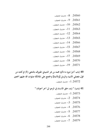 248
24560
.
8
-
.‫ضعيف‬ ‫حديث‬
24561
.
9
-
.‫ضعيف‬ ‫حديث‬
24562
.
10
-
.‫ضعيف‬ ‫حديث‬
24563
.
11
-
.‫ضعيف‬ ‫حديث‬
24564
.
12
-
.‫ضعيف‬ ‫حديث‬
24565
.
13
-
.‫ضعيف‬ ‫حديث‬
24566
.
14
-
.‫ضعيف‬ ‫حديث‬
24567
.
15
-
.‫ضعيف‬ ‫حديث‬
24568
.
16
-
.‫ضعيف‬ ‫حديث‬
24569
.
17
-
.‫ضعيف‬ ‫حديث‬
24570
.
18
-
.‫ضعيف‬ ‫حديث‬
24571
.
19
-
.‫ضعيف‬ ‫حديث‬
40
‫املعروف‬ ‫الشيباين‬ ‫حبر‬ ‫بن‬ ‫حممد‬ ‫ذكره‬ ‫ما‬ ‫نورد‬ )‫آخر‬ ‫(ابب‬
( ‫ابلدهين‬
1
‫من‬ ‫كتابه‬‫يف‬ )
‫أمجعني‬ ‫عليهم‬ ‫هللا‬ ‫صلوات‬ ‫املالئكة‬ ‫على‬ ‫واحلجج‬ ]‫[واالئمة‬ ‫والرسل‬ ‫االنبياء‬ ‫مفضلي‬ ‫قول‬
24572
.
1
-
.‫ضعيف‬ ‫حديث‬
41
* )‫أحواله‬ ‫آخر‬ ‫اىل‬ ‫الرحم‬ ‫يف‬ ‫االنسان‬ ‫خلق‬ ‫(بدء‬ * )‫(ابب‬
24573
.
1
-
.‫ضعيف‬ ‫حديث‬
24574
.
2
-
.‫ضعيف‬ ‫حديث‬
24575
.
3
-
.‫ضعيف‬ ‫حديث‬
24576
.
4
-
.‫ضعيف‬ ‫حديث‬
24577
.
5
-
.‫ضعيف‬ ‫حديث‬
24578
.
6
-
.‫ضعيف‬ ‫حديث‬
24579
.
7
-
.‫ضعيف‬ ‫حديث‬
 