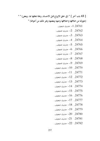 257
{
43
* * )‫وبعض‬ ،‫هبا‬ ‫تعلقها‬ ‫وعلة‬ ،‫االجساد‬ ‫قبل‬ ‫االرواح‬ ‫خلق‬ ‫(يف‬ * } ‫آخر‬ ‫ابب‬
* )‫أحواهلا‬ ‫من‬ ‫ذلك‬ ‫وغري‬ ‫وبعضها‬ ‫وحبها‬ ‫واختالفها‬ ‫ائتالفها‬ ‫من‬ ‫(شؤوهنا‬
24761
.
1
-
.‫ضعيف‬ ‫حديث‬
24762
.
2
-
.‫ضعيف‬ ‫حديث‬
24763
.
3
-
.‫ضعيف‬ ‫حديث‬
24764
.
4
-
.‫ضعيف‬ ‫حديث‬
24765
.
5
-
.‫ضعيف‬ ‫حديث‬
24766
.
6
-
.‫ضعيف‬ ‫حديث‬
24767
.
7
-
.‫ضعيف‬ ‫حديث‬
24768
.
8
-
.‫ضعيف‬ ‫حديث‬
24769
.
9
-
.‫ضعيف‬ ‫حديث‬
24770
.
10
-
.‫ضعيف‬ ‫حديث‬
24771
.
11
-
.‫ضعيف‬ ‫حديث‬
24772
.
12
-
.‫ضعيف‬ ‫حديث‬
24773
.
13
-
.‫ضعيف‬ ‫حديث‬
24774
.
14
-
.‫ضعيف‬ ‫حديث‬
24775
.
15
-
.‫ضعيف‬ ‫حديث‬
24776
.
16
-
.‫ضعيف‬ ‫حديث‬
24777
.
17
-
.‫ضعيف‬ ‫حديث‬
24778
.
18
-
.‫ضعيف‬ ‫حديث‬
24779
.
19
-
.‫ضعيف‬ ‫حديث‬
24780
.
20
-
.‫ضعيف‬ ‫حديث‬
24781
.
21
-
.‫ضعيف‬ ‫حديث‬
24782
.
22
-
.‫ضعيف‬ ‫حديث‬
 