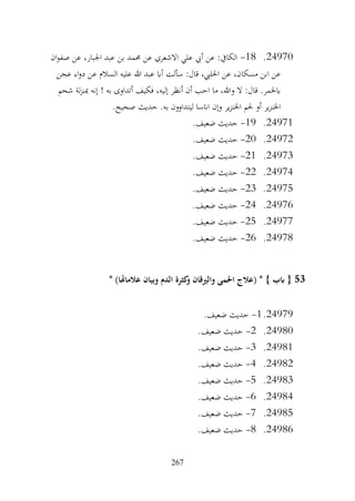 267
24970
.
18
-
‫ان‬‫و‬‫صف‬ ‫عن‬ ،‫اجلبار‬ ‫عبد‬ ‫بن‬ ‫حممد‬ ‫عن‬ ‫االشعري‬ ‫علي‬ ‫أيب‬ ‫عن‬ :‫الكايف‬
‫عجن‬ ‫اء‬‫و‬‫د‬ ‫عن‬ ‫السالم‬ ‫عليه‬ ‫هللا‬ ‫عبد‬ ‫أاب‬ ‫سألت‬ :‫قال‬ ،‫احلليب‬ ‫عن‬ ،‫مسكان‬ ‫ابن‬ ‫عن‬
‫شحم‬ ‫لة‬‫ز‬‫مبن‬ ‫إنه‬ ! ‫به‬ ‫أتداوى‬ ‫فكيف‬ ،‫إليه‬ ‫أنظر‬ ‫أن‬ ‫احب‬ ‫ما‬ ،‫وهللا‬ ‫ال‬ :‫قال‬ .‫ابخلمر‬
‫ح‬ .‫به‬ ‫ليتداوون‬ ‫اانسا‬ ‫وإن‬ ‫ير‬‫ز‬‫اخلن‬ ‫حلم‬ ‫أو‬ ‫ير‬‫ز‬‫اخلن‬
.‫صحيح‬ ‫ديث‬
24971
.
19
-
.‫ضعيف‬ ‫حديث‬
24972
.
20
-
.‫ضعيف‬ ‫حديث‬
24973
.
21
-
.‫ضعيف‬ ‫حديث‬
24974
.
22
-
.‫ضعيف‬ ‫حديث‬
24975
.
23
-
.‫ضعيف‬ ‫حديث‬
24976
.
24
-
.‫ضعيف‬ ‫حديث‬
24977
.
25
-
.‫ضعيف‬ ‫حديث‬
24978
.
26
-
.‫ضعيف‬ ‫حديث‬
53
* )‫عالماهتا‬ ‫وبيان‬ ‫الدم‬ ‫كثرة‬
‫و‬ ‫والريقان‬ ‫احلمى‬ ‫(عالج‬ * } ‫ابب‬ {
24979
.
1
-
.‫ضعيف‬ ‫حديث‬
24980
.
2
-
.‫ضعيف‬ ‫حديث‬
24981
.
3
-
.‫ضعيف‬ ‫حديث‬
24982
.
4
-
.‫ضعيف‬ ‫حديث‬
24983
.
5
-
‫حديث‬
.‫ضعيف‬
24984
.
6
-
.‫ضعيف‬ ‫حديث‬
24985
.
7
-
.‫ضعيف‬ ‫حديث‬
24986
.
8
-
.‫ضعيف‬ ‫حديث‬
 