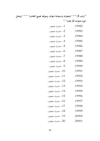 24
‫(ابب‬ *
5
‫جبميع‬ ‫ومعرفته‬ ،‫دعواته‬ ‫واستجابة‬ ‫اته‬‫ز‬‫(معج‬ " * * )
‫(ومعاىل‬ " * * " )‫اللغات‬
* " )‫عليه‬ ‫هللا‬ ‫صلوات‬ ‫اموره‬
19982
.
1
-
.‫ضعيف‬ ‫حديث‬
19983
.
2
-
.‫ضعيف‬ ‫حديث‬
19984
.
3
-
.‫ضعيف‬ ‫حديث‬
19985
.
4
-
.‫ضعيف‬ ‫حديث‬
19986
.
5
-
.‫ضعيف‬ ‫حديث‬
19987
.
6
-
.‫ضعيف‬ ‫حديث‬
19988
.
7
-
.‫ضعيف‬ ‫حديث‬
19989
.
8
-
.‫ضعيف‬ ‫حديث‬
19990
.
9
-
.‫ضعيف‬ ‫حديث‬
19991
.
10
-
.‫ضعيف‬ ‫حديث‬
19992
.
11
-
.‫ضعيف‬ ‫حديث‬
19993
.
12
-
.‫ضعيف‬ ‫حديث‬
19994
.
13
-
.‫ضعيف‬ ‫حديث‬
19995
.
14
-
.‫ضعيف‬ ‫حديث‬
19996
.
15
-
.‫ضعيف‬ ‫حديث‬
19997
.
16
-
.‫ضعيف‬ ‫حديث‬
19998
.
17
-
.‫ضعيف‬ ‫حديث‬
19999
.
18
-
.‫ضعيف‬ ‫حديث‬
20000
.
19
-
.‫ضعيف‬ ‫حديث‬
20001
.
20
-
.‫ضعيف‬ ‫حديث‬
 