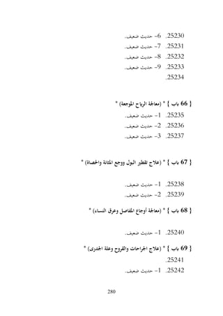 280
25230
.
6
-
.‫ضعيف‬ ‫حديث‬
25231
.
7
-
.‫ضعيف‬ ‫حديث‬
25232
.
8
-
.‫ضعيف‬ ‫حديث‬
25233
.
9
-
.‫ضعيف‬ ‫حديث‬
25234
.
{
66
* )‫املوجعة‬ ‫الرايح‬ ‫(معاجلة‬ * } ‫ابب‬
25235
.
1
-
.‫ضعيف‬ ‫حديث‬
25236
.
2
-
.‫ضعيف‬ ‫حديث‬
25237
.
3
-
.‫ضعيف‬ ‫حديث‬
{
67
‫(عالج‬ * } ‫ابب‬
* )‫واحلصاة‬ ‫املثانة‬ ‫ووجع‬ ‫البول‬ ‫تقطري‬
25238
.
1
-
.‫ضعيف‬ ‫حديث‬
25239
.
2
-
.‫ضعيف‬ ‫حديث‬
{
68
* )‫النساء‬ ‫وعرق‬ ‫املفاصل‬ ‫أوجاع‬ ‫(معاجلة‬ * } ‫ابب‬
25240
.
1
-
.‫ضعيف‬ ‫حديث‬
{
69
* )‫اجلدرى‬ ‫وعلة‬ ‫والقروح‬ ‫احات‬‫ر‬‫اجل‬ ‫(عالج‬ * } ‫ابب‬
25241
.
25242
.
1
-
.‫ضعيف‬ ‫حديث‬
 