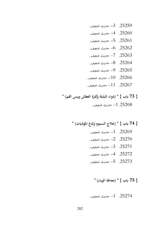 282
25259
.
3
-
.‫ضعيف‬ ‫حديث‬
25260
.
4
-
.‫ضعيف‬ ‫حديث‬
25261
.
5
-
.‫ضعيف‬ ‫حديث‬
25262
.
6
-
.‫ضعيف‬ ‫حديث‬
25263
.
7
-
.‫ضعيف‬ ‫حديث‬
25264
.
8
-
.‫ضعيف‬ ‫حديث‬
25265
.
9
-
.‫ضعيف‬ ‫حديث‬
25266
.
10
-
.‫ضعيف‬ ‫حديث‬
25267
.
11
-
.‫ضعيف‬ ‫حديث‬
{
73
* )‫الفم‬ ‫ويبس‬ ‫العطش‬ ‫كثرة‬
‫و‬ ‫البلبلة‬ ‫(دواء‬ * } ‫ابب‬
25268
.
1
-
.‫ضعيف‬ ‫حديث‬
{
74
* )‫املؤذايت‬ ‫ولدغ‬ ‫السموم‬ ‫(عالج‬ * } ‫ابب‬
25269
.
1
-
.‫ضعيف‬ ‫حديث‬
25270
.
2
-
.‫ضعيف‬ ‫حديث‬
25271
.
3
-
.‫ضعيف‬ ‫حديث‬
25272
.
4
-
.‫ضعيف‬ ‫حديث‬
25273
.
5
-
.‫ضعيف‬ ‫حديث‬
{
75
* )‫الوابء‬ ‫(معاجلة‬ * } ‫ابب‬
25274
.
1
-
.‫ضعيف‬ ‫حديث‬
 