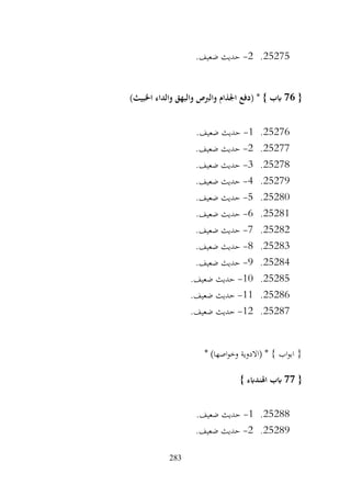 283
25275
.
2
-
.‫ضعيف‬ ‫حديث‬
{
76
)‫اخلبيث‬ ‫والداء‬ ‫والبهق‬ ‫والربص‬ ‫اجلذام‬ ‫(دفع‬ * } ‫ابب‬
25276
.
1
-
.‫ضعيف‬ ‫حديث‬
25277
.
2
-
.‫ضعيف‬ ‫حديث‬
25278
.
3
-
.‫ضعيف‬ ‫حديث‬
25279
.
4
-
.‫ضعيف‬ ‫حديث‬
25280
.
5
-
.‫ضعيف‬ ‫حديث‬
25281
.
6
-
.‫ضعيف‬ ‫حديث‬
25282
.
7
-
.‫ضعيف‬ ‫حديث‬
25283
.
8
-
.‫ضعيف‬ ‫حديث‬
25284
.
9
-
.‫ضعيف‬ ‫حديث‬
25285
.
10
-
.‫ضعيف‬ ‫حديث‬
25286
.
11
-
.‫ضعيف‬ ‫حديث‬
25287
.
12
-
.‫ضعيف‬ ‫حديث‬
* )‫اصها‬‫و‬‫وخ‬ ‫(االدوية‬ * } ‫اب‬‫و‬‫اب‬ {
{
77
} ‫اهلندابء‬ ‫ابب‬
25288
.
1
-
.‫ضعيف‬ ‫حديث‬
25289
.
2
-
.‫ضعيف‬ ‫حديث‬
 