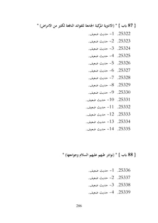 286
{
87
* )‫اض‬‫ر‬‫االم‬ ‫من‬ ‫لكثري‬ ‫النافعة‬ ‫للفوائد‬ ‫اجلامعة‬ ‫كبة‬
‫املر‬ ‫(االدوية‬ * } ‫ابب‬
25322
.
1
-
.‫ضعيف‬ ‫حديث‬
25323
.
2
-
.‫ضعيف‬ ‫حديث‬
25324
.
3
-
.‫ضعيف‬ ‫حديث‬
25325
.
4
-
.‫ضعيف‬ ‫حديث‬
25326
.
5
-
.‫ضعيف‬ ‫حديث‬
25327
.
6
-
.‫ضعيف‬ ‫حديث‬
25328
.
7
-
.‫ضعيف‬ ‫حديث‬
25329
.
8
-
.‫ضعيف‬ ‫حديث‬
25330
.
9
-
‫حديث‬
.‫ضعيف‬
25331
.
10
-
.‫ضعيف‬ ‫حديث‬
25332
.
11
-
.‫ضعيف‬ ‫حديث‬
25333
.
12
-
.‫ضعيف‬ ‫حديث‬
25334
.
13
-
.‫ضعيف‬ ‫حديث‬
25335
.
14
-
.‫ضعيف‬ ‫حديث‬
{
88
* )‫وجوامعها‬ ‫السالم‬ ‫عليهم‬ ‫طبهم‬ ‫(نوادر‬ * } ‫ابب‬
25336
.
1
-
.‫ضعيف‬ ‫حديث‬
25337
.
2
-
.‫ضعيف‬ ‫حديث‬
25338
.
3
-
.‫ضعيف‬ ‫حديث‬
25339
.
4
-
.‫ضعيف‬ ‫حديث‬
 