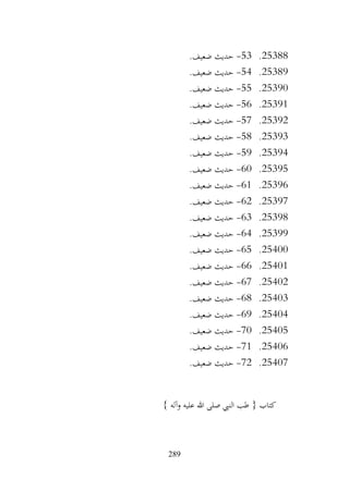289
25388
.
53
-
.‫ضعيف‬ ‫حديث‬
25389
.
54
-
.‫ضعيف‬ ‫حديث‬
25390
.
55
-
‫حديث‬
.‫ضعيف‬
25391
.
56
-
.‫ضعيف‬ ‫حديث‬
25392
.
57
-
.‫ضعيف‬ ‫حديث‬
25393
.
58
-
.‫ضعيف‬ ‫حديث‬
25394
.
59
-
.‫ضعيف‬ ‫حديث‬
25395
.
60
-
.‫ضعيف‬ ‫حديث‬
25396
.
61
-
.‫ضعيف‬ ‫حديث‬
25397
.
62
-
.‫ضعيف‬ ‫حديث‬
25398
.
63
-
.‫ضعيف‬ ‫حديث‬
25399
.
64
-
.‫ضعيف‬ ‫حديث‬
25400
.
65
-
.‫ضعيف‬ ‫حديث‬
25401
.
66
-
.‫ضعيف‬ ‫حديث‬
25402
.
67
-
.‫ضعيف‬ ‫حديث‬
25403
.
68
-
.‫ضعيف‬ ‫حديث‬
25404
.
69
-
.‫ضعيف‬ ‫حديث‬
25405
.
70
-
.‫ضعيف‬ ‫حديث‬
25406
.
71
-
.‫ضعيف‬ ‫حديث‬
25407
.
72
-
.‫ضعيف‬ ‫حديث‬
} ‫وآله‬ ‫عليه‬ ‫هللا‬ ‫صلى‬ ‫النيب‬ ‫طب‬ { ‫كتاب‬
 