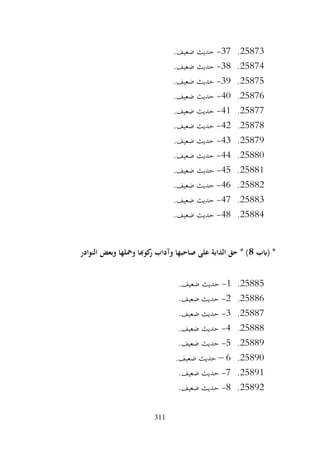 311
25873
.
37
-
.‫ضعيف‬ ‫حديث‬
25874
.
38
-
.‫ضعيف‬ ‫حديث‬
25875
.
39
-
.‫ضعيف‬ ‫حديث‬
25876
.
40
-
.‫ضعيف‬ ‫حديث‬
25877
.
41
-
.‫ضعيف‬ ‫حديث‬
25878
.
42
-
.‫ضعيف‬ ‫حديث‬
25879
.
43
-
.‫ضعيف‬ ‫حديث‬
25880
.
44
-
.‫ضعيف‬ ‫حديث‬
25881
.
45
-
.‫ضعيف‬ ‫حديث‬
25882
.
46
-
.‫ضعيف‬ ‫حديث‬
25883
.
47
-
.‫ضعيف‬ ‫حديث‬
25884
.
48
-
.‫ضعيف‬ ‫حديث‬
‫(ابب‬ *
8
‫النوادر‬ ‫وبعض‬ ‫ومحلها‬ ‫كوهبا‬
‫ر‬ ‫وآداب‬ ‫صاحبها‬ ‫على‬ ‫الدابة‬ ‫حق‬ * )
25885
.
1
-
.‫ضعيف‬ ‫حديث‬
25886
.
2
-
.‫ضعيف‬ ‫حديث‬
25887
.
3
-
.‫ضعيف‬ ‫حديث‬
25888
.
4
-
.‫ضعيف‬ ‫حديث‬
25889
.
5
-
.‫ضعيف‬ ‫حديث‬
25890
.
6
–
.‫ضعيف‬ ‫حديث‬
25891
.
7
-
.‫ضعيف‬ ‫حديث‬
25892
.
8
-
.‫ضعيف‬ ‫حديث‬
 