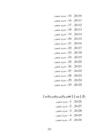 323
26110
.
15
-
.‫ضعيف‬ ‫حديث‬
26111
.
16
-
.‫ضعيف‬ ‫حديث‬
26112
.
17
-
.‫ضعيف‬ ‫حديث‬
26113
.
18
-
.‫ضعيف‬ ‫حديث‬
26114
.
19
-
.‫ضعيف‬ ‫حديث‬
26115
.
20
-
.‫ضعيف‬ ‫حديث‬
26116
.
21
-
.‫ضعيف‬ ‫حديث‬
26117
.
22
-
.‫ضعيف‬ ‫حديث‬
26118
.
23
-
.‫ضعيف‬ ‫حديث‬
26119
.
24
-
.‫ضعيف‬ ‫حديث‬
26120
.
25
-
.‫ضعيف‬ ‫حديث‬
26121
.
26
-
.‫ضعيف‬ ‫حديث‬
26122
.
27
-
.‫ضعيف‬ ‫حديث‬
26123
.
28
-
.‫ضعيف‬ ‫حديث‬
26124
.
29
-
.‫ضعيف‬ ‫حديث‬
26125
.
30
-
.‫ضعيف‬ ‫حديث‬
(
2
} ‫واالسد‬ ‫والذئب‬ ‫واالرنب‬ ‫الثعلب‬ { } ‫ابب‬ { )
26126
.
1
-
.‫ضعيف‬ ‫حديث‬
26127
.
2
-
.‫ضعيف‬ ‫حديث‬
26128
.
3
-
.‫ضعيف‬ ‫حديث‬
26129
.
4
-
.‫ضعيف‬ ‫حديث‬
26130
.
5
-
.‫ضعيف‬ ‫حديث‬
 